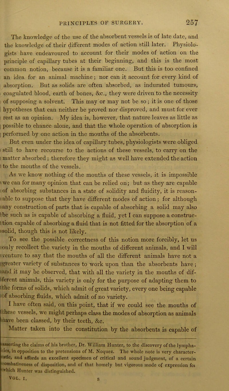 The knowledge of the use of the absorbent vessels is of late date, and the knowledge of their different modes of action still later. Physiolo- gists have endeavoured to account for their modes of action on the principle of capillary tubes at their beginning, and this is the most common notion, because it is a familiar one. But this is too confined an idea for an animal machine; nor can it account for every kind of absorption. But as solids are often absorbed, as indurated tumours, coagulated blood, earth of bones, &c., they were driven to the necessity of supposing a solvent. This may or may not be so ; it is one of those hypotheses that can neither be proved nor disproved, and must for ever rest as an opinion. My idea is, however, that nature leaves as little as possible to chance alone, and that the whole operation of absorption is performed by one action in the mouths of the absorbents. But even under the idea of capillary tubes, physiologists were obliged ■ still to have recourse to the actions of these vessels, to carry on the matter absorbed; therefore they might as well have extended the action to the mouths of the vessels. As we know nothing of the mouths of these vessels, it is impossible ■ we can for many opinion that can be relied on; but as they are capable of absorbing substances in a state of solidity and fluidity, it is reason- able to suppose that they have different modes of action; for although [ any construction of parts that is capable of absorbing a solid may also ■ be such as is capable of absorbing a fluid, yet I can suppose a construc- t tion capable of absorbing a fluid that is not fitted for the absorption of a -solid, though this is not likely. To see the possible correctness of this notion more forcibly, let us (only recollect the variety in the mouths of different animals, and I will \ venture to say that the mouths of all the different animals have not a l greater variety of substances to work upon than the absorbents have ; and it may be observed, that with all the variety in the mouths of dif- 1 ferent animals, this variety is only for the purpose of adapting them to 1 fhe forms of solids, which admit of great variety, every one being capable i :)f absorbing fluids, which admit of no variety. I have often said, on this point, that if we could see the mouths of :hese vessels, we might perhaps class the modes of absorption as animals >nave been classed, by their teeth, &c. Matter taken into the constitution by the absorbents is capable of isserting the claims of his brother, Dr. William Hunter, to the discovery of the lympha- ics, in opposition to the pretensions of M. Noquez. The whole note is very character- stic, and affords an excellent specimen of critical and sound judgment, of a certain tombativeness of disposition, and of that homely but vigorous mode of expression for vhich Hunter was distinguished. VOL. i. s