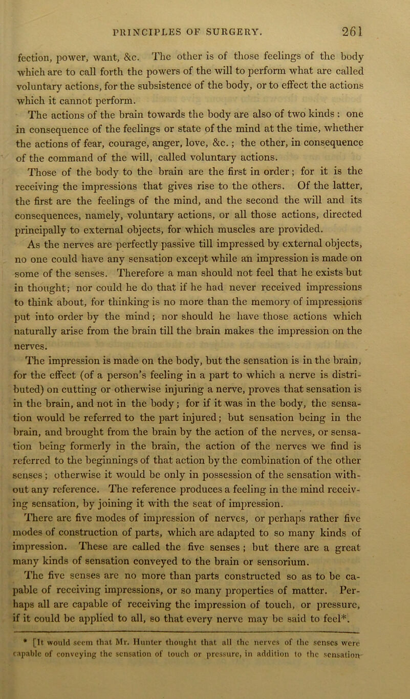 fcctlon, power, want, &c. The other is of those feelings of the body which are to call forth the powers of the will to perform what are called voluntary actions, for the subsistence of the body, or to effect the actions which it cannot perform. The actions of the brain towards the body are also of two kinds : one in consequence of the feelings or state of the mind at the time, whether the actions of fear, courage, anger, love, &c.; the other, in consequence of the command of the will, called voluntary actions. Those of the body to the brain are the first in order; for it is the receiving the impressions that gives rise to the others. Of the latter, the first are the feelings of the mind, and the second the will and its consequences, namely, voluntary actions, or all those actions, directed principally to external objects, for which muscles are provided. As the nerves are perfectly passive till impressed by external objects, no one could have any sensation except while an impression is made on some of the senses. Therefore a man should not feel that he exists but in thought; nor could he do that if he had never received impressions to think about, for thinking is no more than the memory of impressions put into order by the mind; nor should he have those actions which naturally arise from the brain till the brain makes the impression on the nerves. The impression is made on the body, but the sensation is in the brain, for the effect (of a person’s feeling in a part to which a nerve is distri- buted) on cutting or otherwise injuring a nerve, proves that sensation is in the brain, and not in the body; for if it was in the body, the sensa- tion would be referred to the part injured; but sensation being in the brain, and brought from the brain by the action of the nerves, or sensa- tion being formerly in the brain, the action of the nerves we find is referred to the beginnings of that action by the combination of the other senses ; otherwise it would be only in possession of the sensation with- out any reference. The reference produces a feeling in the mind receiv- ing sensation, by joining it with the seat of impression. There are five modes of impression of nerves, or perhaps rather five modes of construction of parts, which are adapted to so many kinds of impression. These are called the five senses ; but there are a great many kinds of sensation conveyed to the brain or sensorium. The five senses are no more than parts constructed so as to be ca- pable of receiving impressions, or so many properties of matter. Per- haps all are capable of receiving the impression of touch, or pressure, if it could be applied to all, so that every nerve may be said to feel*. * [It would seem that Mr. Hunter thought that all the nerves of the senses were capable of conveying the sensation of touch or pressure, in addition to the sensation-