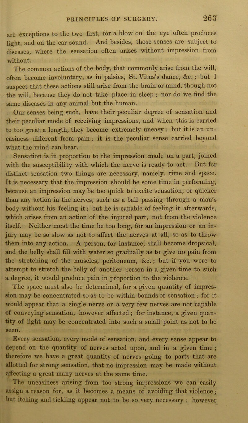 are exceptions to the two first, for a blow on the eye often produces light, and on the ear sound. And besides, those senses are subject to diseases, where the sensation often arises without impression from without. The common actions of the body, that commonly arise from the will, often become involuntary, as in palsies, St. Vitus’s dance, &c.; but I suspect that these actions still arise from the brain or mind, though not the will, because they do not take place in sleep ; nor do we find the same diseases in any animal but the human. Our senses being such, have their peculiar degree of sensation and their peculiar mode of receiving impressions, and when this is carried to too great a length, they become extremely uneasy : but it is an un- easiness different from pain; it is the peculiar sense carried beyond what the mind can bear. Sensation is in proportion to the impression made on a part, joined with the susceptibility with which the nerve is ready to act. But for distinct sensation two things are necessary, namely, time and space. It is necessary that the impression should be some time in performing, because an impression may be too quick to excite sensation, or quicker than any action in the nerves, such as a ball passing through a man’s body without his feeling it; but he is capable of feeling it afterwards, which arises from an action of the injured part, not from the violence itself. Neither must the time be too long, for an impression or an in- jury may be so slow as not to affect the nerves at all, so as to throw them into any action. A person, for instance, shall become dropsical, and the belly shall fill with water so gradually as to give no pain from the stretching of the muscles, peritoneum, &c.; but if you were to attempt to stretch the belly of another person in a given time to such a degree, it would produce pain in proportion to the violence. The space must also be determined, for a given quantity of impres- sion may be concentrated so as to be within bounds of sensation ; for it would appear that a single nerve or a very few nerves are not capable of conveying sensation, however affected; for instance, a given quan- tity of light may be concentrated into such a small point as not to be seen. Every sensation, every mode of sensation, and every sense appear to depend on the quantity of nerves acted upon, and in a given time ; therefore we have a great quantity of nerves going to parts that are allotted for strong sensation, that no impression may be made without affecting a great many nerves at the same time. The uneasiness arising from too strong impressions we can easily assign a reason for, as it becomes a means of avoiding that violence ; but itching and tickling appear not to be so very necessary : however