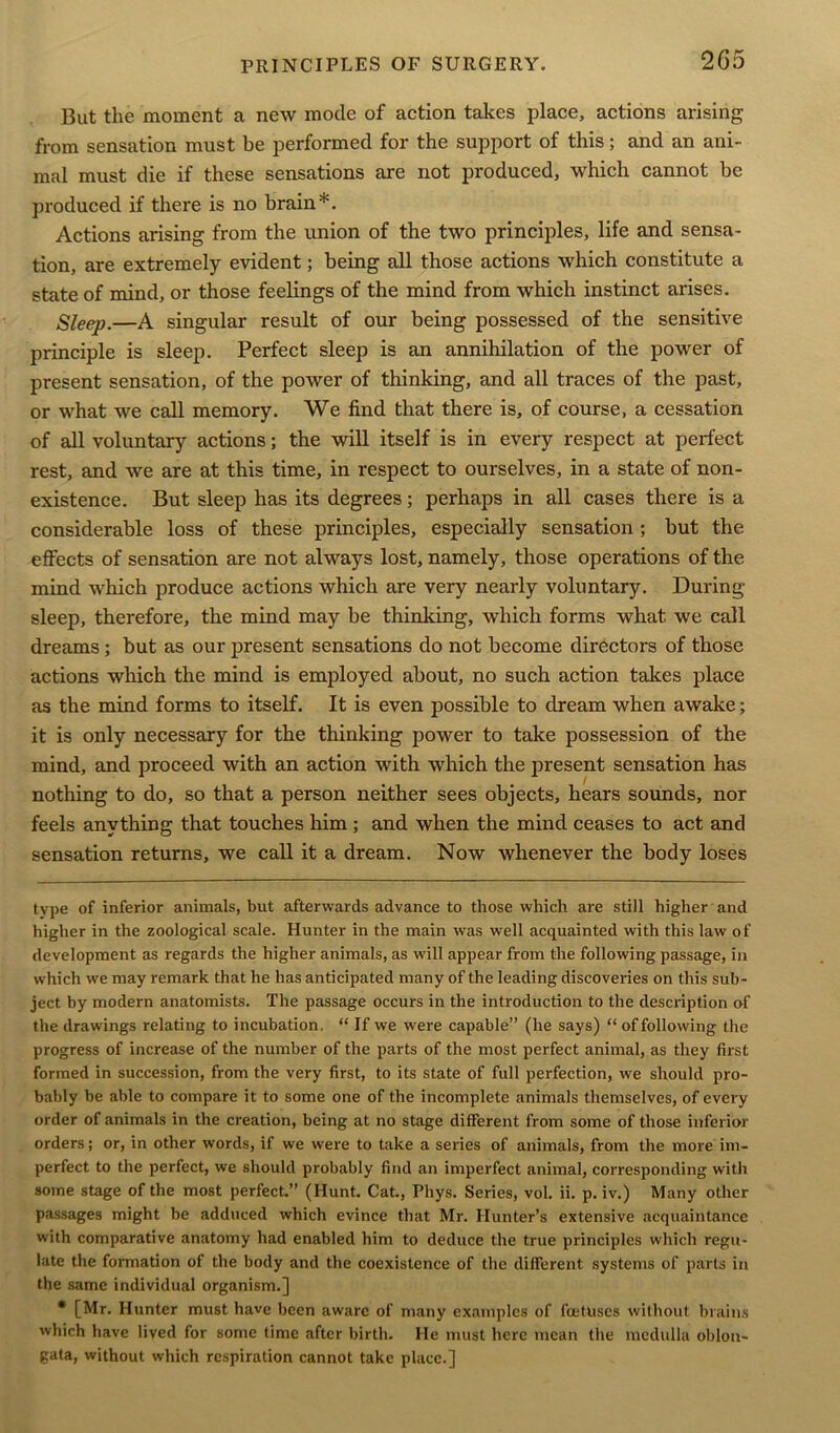 But the moment a new mode of action takes place, actions arising from sensation must be performed for the support of this; and an ani- mal must die if these sensations are not produced, which cannot be produced if there is no brain*. Actions arising from the union of the two principles, life and sensa- tion, are extremely evident; being all those actions which constitute a state of mind, or those feelings of the mind from which instinct arises. Sleep.—A singular result of our being possessed of the sensitive principle is sleep. Perfect sleep is an annihilation of the power of present sensation, of the power of thinking, and all traces of the past, or what we call memory. We find that there is, of course, a cessation of all voluntary actions; the will itself is in every respect at perfect rest, and we are at this time, in respect to ourselves, in a state of non- existence. But sleep has its degrees; perhaps in all cases there is a considerable loss of these principles, especially sensation ; but the effects of sensation are not always lost, namely, those operations of the mind which produce actions which are very nearly voluntary. During sleep, therefore, the mind may be thinking, which forms what we call dreams; but as our present sensations do not become directors of those actions which the mind is employed about, no such action takes place as the mind forms to itself. It is even possible to dream when awake; it is only necessary for the thinking power to take possession of the mind, and proceed with an action with which the present sensation has nothing to do, so that a person neither sees objects, hears sounds, nor feels anything that touches him ; and when the mind ceases to act and sensation returns, we call it a dream. Now whenever the body loses type of inferior animals, but afterwards advance to those which are still higher and higher in the zoological scale. Hunter in the main was well acquainted with this law of development as regards the higher animals, as will appear from the following passage, in which we may remark that he has anticipated many of the leading discoveries on this sub- ject by modern anatomists. The passage occurs in the introduction to the description of the drawings relating to incubation. “ If we were capable” (he says) “of following the progress of increase of the number of the parts of the most perfect animal, as they first formed in succession, from the very first, to its state of full perfection, we should pro- bably be able to compare it to some one of the incomplete animals themselves, of every order of animals in the creation, being at no stage different from some of those inferior orders; or, in other words, if we were to take a series of animals, from the more im- perfect to the perfect, we should probably find an imperfect animal, corresponding with some stage of the most perfect.” (Hunt. Cat., Phys. Series, vol. ii. p. iv.) Many other passages might be adduced which evince that Mr. Hunter’s extensive acquaintance with comparative anatomy had enabled him to deduce the true principles which regu- late the formation of the body and the coexistence of the different systems of parts in the same individual organism.] * [Mr. Hunter must have been aware of many examples of foetuses without brains which have lived for some time after birth. He must here mean the medulla oblon- gata, without which respiration cannot take place.]