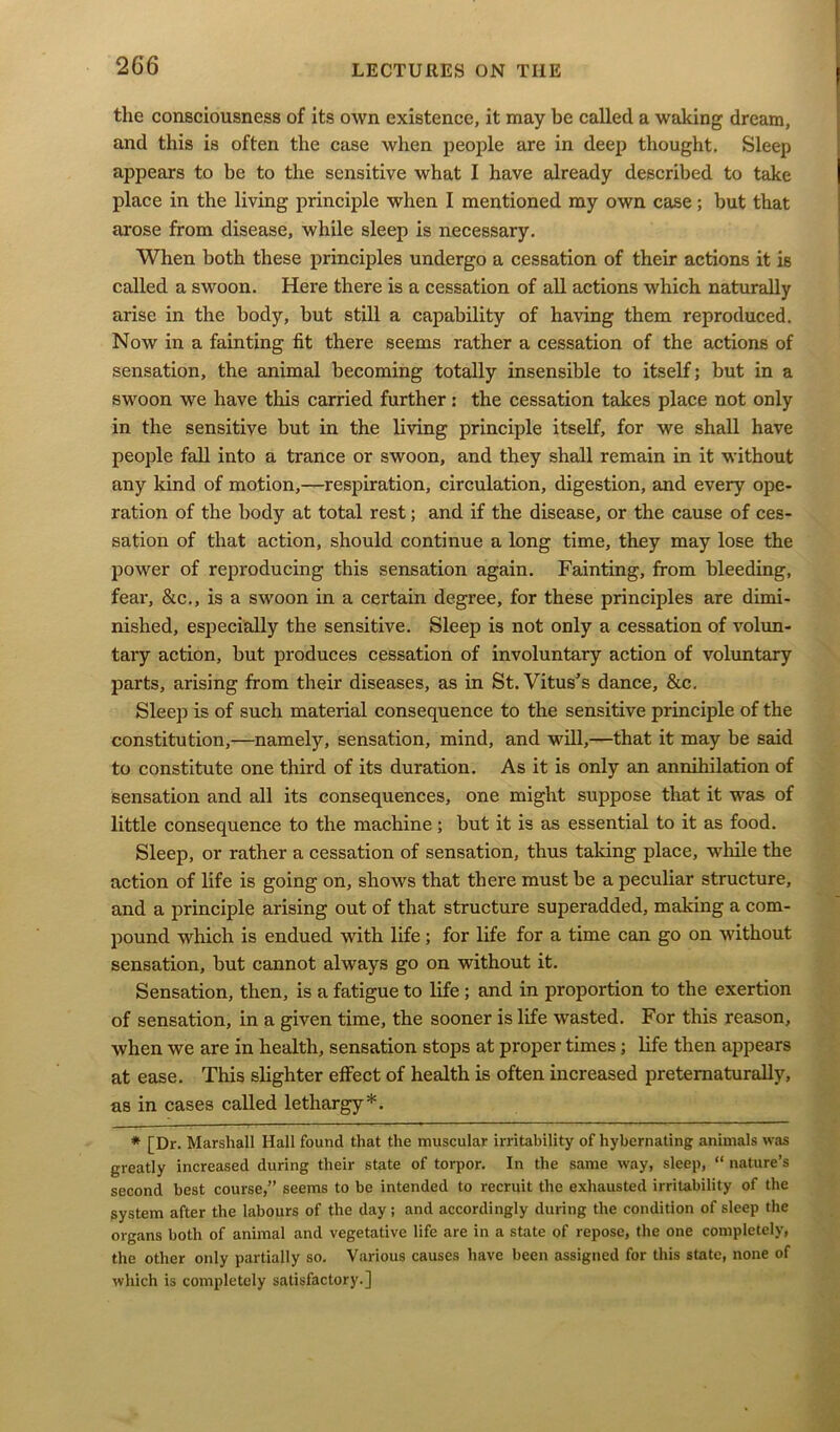 the consciousness of its own existence, it may be called a waking dream, and this is often the case when people are in deep thought. Sleep appears to be to the sensitive what I have already described to take place in the living principle when I mentioned my own case; but that arose from disease, while sleep is necessary. When both these principles undergo a cessation of their actions it is called a swoon. Here there is a cessation of all actions which naturally arise in the body, but still a capability of having them reproduced. Now in a fainting fit there seems rather a cessation of the actions of sensation, the animal becoming totally insensible to itself; but in a swoon we have this carried further: the cessation takes place not only in the sensitive but in the living principle itself, for we shall have people fall into a trance or swoon, and they shall remain in it without any kind of motion,—respiration, circulation, digestion, and every ope- ration of the body at total rest; and if the disease, or the cause of ces- sation of that action, should continue a long time, they may lose the power of reproducing this sensation again. Fainting, from bleeding, fear, &c., is a swoon in a certain degree, for these principles are dimi- nished, especially the sensitive. Sleep is not only a cessation of volun- tary action, but produces cessation of involuntary action of voluntary parts, arising from their diseases, as in St. Vitus’s dance, &c. Sleep is of such material consequence to the sensitive principle of the constitution,—namely, sensation, mind, and will,—that it may be said to constitute one third of its duration. As it is only an annihilation of sensation and all its consequences, one might suppose that it was of little consequence to the machine; but it is as essential to it as food. Sleep, or rather a cessation of sensation, thus talcing place, while the action of life is going on, shows that there must be a peculiar structure, and a principle arising out of that structure superadded, making a com- pound which is endued with life; for life for a time can go on without sensation, but cannot always go on without it. Sensation, then, is a fatigue to life ; and in proportion to the exertion of sensation, in a given time, the sooner is life wasted. For this reason, when we are in health, sensation stops at proper times; life then appears at ease. This slighter effect of health is often increased preternaturally, as in cases called lethargy*. * [Dr. Marshall Hall found that the muscular irritability of hybernating animals was greatly increased during their state of torpor. In the same way, sleep, “ nature’s second best course,” seems to be intended to recruit the exhausted irritability of the system after the labours of the day; and accordingly during the condition of sleep the organs both of animal and vegetative life are in a state of repose, the one completely, the other only partially so. Various causes have been assigned for this state, none of which is completely satisfactory.]