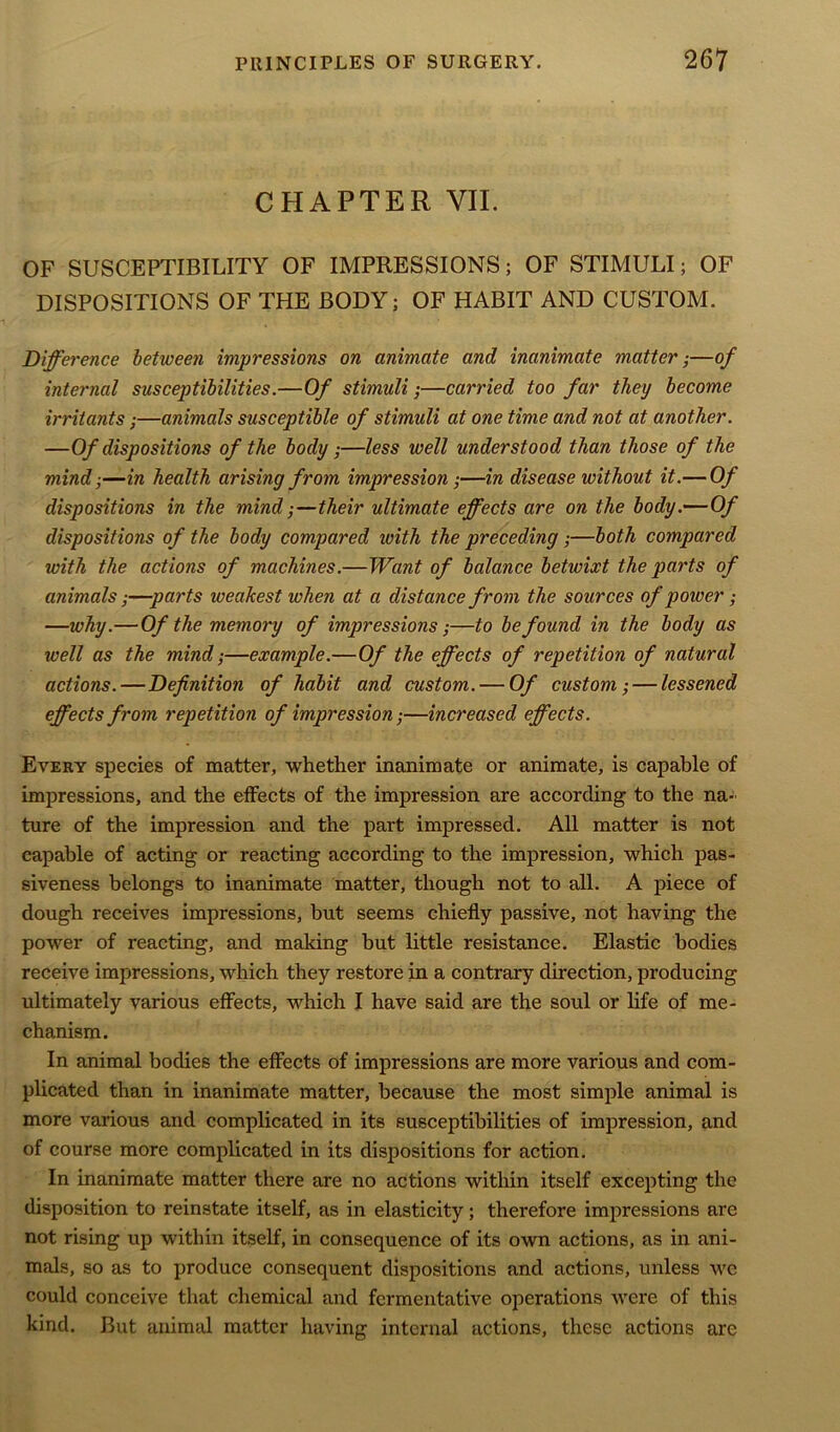 CHAPTER VII. OF SUSCEPTIBILITY OF IMPRESSIONS; OF STIMULI; OF DISPOSITIONS OF THE BODY; OF HABIT AND CUSTOM. Difference between impressions on animate and inanimate matter;—of internal susceptibilities.—Of stimuli;—carried too far they become irritants;—animals susceptible of stimuli at one time and not at another. —Of dispositions of the body;—less well understood than those of the mind;—in health arising from impression;—in disease without it.— Of dispositions in the mind;—their ultimate effects are on the body.—Of dispositions of the body compared ivith the preceding;—both compared with the actions of machines.—Want of balance betwixt the parts of animals;—parts weakest when at a distance from the sources of power; —why.—Of the memory of impressions;—to be found in the body as ivell as the mind;—example.—Of the effects of repetition of natural actions.—Definition of habit and custom. — Of custom; — lessened effects from repetition of impression;—increased effects. Every species of matter, whether inanimate or animate, is capable of impressions, and the effects of the impression are according to the na- ture of the impression and the part impressed. All matter is not capable of acting or reacting according to the impression, which pas- siveness belongs to inanimate matter, though not to all. A piece of dough receives impressions, but seems chiefly passive, not having the power of reacting, and making but little resistance. Elastic bodies receive impressions, which they restore in a contrary direction, producing ultimately various effects, which I have said are the soul or life of me- chanism. In animal bodies the effects of impressions are more various and com- plicated than in inanimate matter, because the most simple animal is more various and complicated in its susceptibilities of impression, and of course more complicated in its dispositions for action. In inanimate matter there are no actions within itself excepting the disposition to reinstate itself, as in elasticity; therefore impressions are not rising up within itself, in consequence of its own actions, as in ani- mals, so as to produce consequent dispositions and actions, unless we could conceive that chemical and fermentative operations were of this kind. But animal matter having internal actions, these actions arc