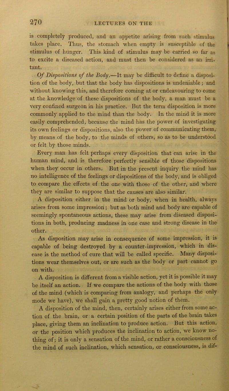 is completely produced, and an appetite arising from such stimulus takes place. Thus, the stomach when empty is susceptible of the stimulus of hunger. This kind of stimulus may be carried so far as to excite a diseased action, and must then be considered as an irri- tant. Of Dispositions of the Body.—It may be difficult to define a disposi- tion of the body, but that the body has dispositions is undeniable; and without knowing this, and therefore coming at or endeavouring to come at the knowledge of these dispositions of the body, a man must be a very confined surgeon in his practice. But the term disposition is more commonly applied to the mind than the body. In the mind it is more easily comprehended, because the mind has the power of investigating its own feelings or dispositions, also the power of communicating them, by means of the body, to the minds of others, so as to be understood or felt by those minds. Every man has felt perhaps every disposition that can arise in the human mind, and is therefore perfectly sensible of those dispositions when they occur in others. But in the present inquiry the mind has no intelligence of the feelings or dispositions of the body, and is obliged to compare the effects of the one with those of the other, and where they are similar to suppose that the causes are also similar. A disposition either in the mind or body, when in health, always arises from some impression; but as both mind and body are capable of seemingly spontaneous actions, these may arise from diseased disposi- tions in both, producing madness in one case and strong disease in the other. As disposition may arise in consequence of some impression, it is capable of being destroyed by a counter-impression, which in dis- ease is the method of cure that will be called specific. Many disposi- tions wear themselves out, or are such as the body or part cannot go on with. A disposition is different from a visible action, yet it is possible it may be itself an action. If we compare the actions of the body with those of the mind (which is comparing from analog}7, and perhaps the only mode we have), we shall gain a pretty good notion of them. A disposition of the mind, then, certainly arises either from some ac- tion of the brain, or a certain position of the parts of the brain takes place, giving them an inclination to produce action. But this action, or the position which produces the inclination to action, we know no- thing of; it is only a sensation of the mind, or rather a consciousness of the mind of such inclination, which sensation, or consciousness, is dif-