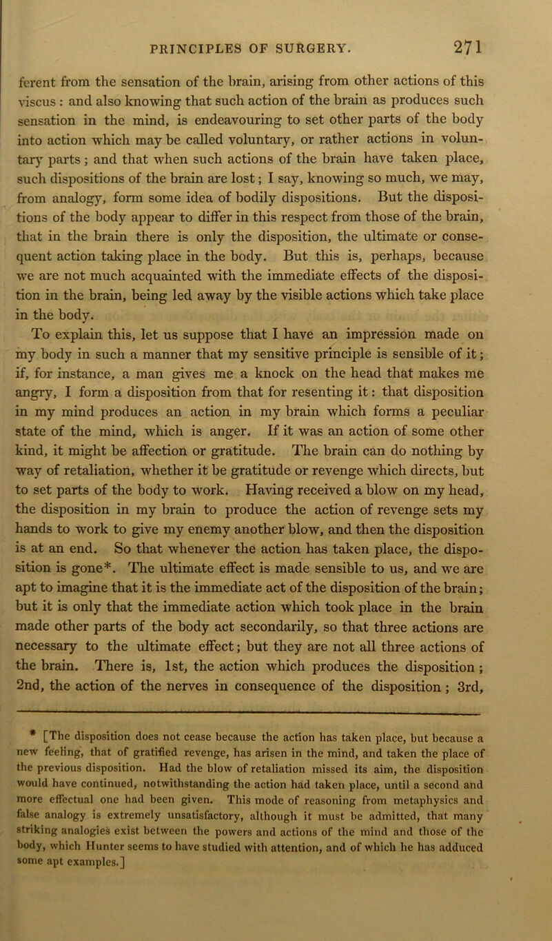 ferent from the sensation of the brain, arising from other actions of this viscus : and also knowing that such action of the brain as produces such sensation in the mind, is endeavouring to set other parts of the body into action which may be called voluntary, or rather actions in volun- tary parts ; and that when such actions of the brain have taken place, such dispositions of the brain are lost; I say, knowing so much, we may, from analogy, form some idea of bodily dispositions. But the disposi- tions of the body appear to differ in this respect from those of the brain, that in the brain there is only the disposition, the ultimate or conse- quent action talcing place in the body. But this is, perhaps, because we are not much acquainted with the immediate effects of the disposi- tion in the brain, being led away by the visible actions which take place in the body. To explain this, let us suppose that I have an impression made on my body in such a manner that my sensitive principle is sensible of it; if, for instance, a man gives me a knock on the head that makes me angry, I form a disposition from that for resenting it: that disposition in my mind produces an action in my brain which forms a peculiar state of the mind, which is anger. If it was an action of some other kind, it might be affection or gratitude. The brain can do nothing by way of retaliation, whether it be gratitude or revenge which directs, but to set parts of the body to work. Having received a blow on my head, the disposition in my brain to produce the action of revenge sets my hands to work to give my enemy another blow, and then the disposition is at an end. So that whenever the action has taken place, the dispo- sition is gone*. The ultimate effect is made sensible to us, and we are apt to imagine that it is the immediate act of the disposition of the brain; but it is only that the immediate action which took place in the brain made other parts of the body act secondarily, so that three actions are necessary to the ultimate effect; but they are not all three actions of the brain. There is, 1st, the action which produces the disposition; 2nd, the action of the nerves in consequence of the disposition; 3rd, * [The disposition does not cease because the action has taken place, but because a new feeling, that of gratified revenge, has arisen in the mind, and taken the place of the previous disposition. Had the blow of retaliation missed its aim, the disposition would have continued, notwithstanding the action had taken place, until a second and more effectual one had been given. This mode of reasoning from metaphysics and false analogy is extremely unsatisfactory, although it must be admitted, that many striking analogies exist between the powers and actions of the mind and those of the body, which Hunter seems to have studied with attention, and of which he has adduced some apt examples.]
