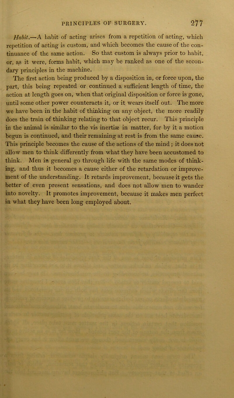 Habit.—A habit of acting arises from a repetition of acting, which repetition of acting is custom, and which becomes the cause of the con- tinuance of the same action. So that custom is always prior to habit, or, as it were, forms habit, which may be ranked as one of the secon- dary principles in the machine. The first action being produced by a disposition in, or force upon, the part, this being repeated or continued a sufficient length of time, the action at length goes on, when that original disposition or force is gone, until some other power counteracts it, or it wears itself out. The more we have been in the habit of thinking on any object, the more readily does the train of thinking relating to that object recur. This principle in the animal is similar to the vis inertise in matter, for by it a motion begun is continued, and their remaining at rest is from the same cause. This principle becomes the cause of the actions of the mind; it does not allow men to think differently from what they have been accustomed to think. Men in general go through life with the same modes of think- ing, and thus it becomes a cause either of the retardation or improve- ment of the understanding. It retards improvement, because it gets the better of even present sensations, and does not allow men to wander into novelty. It promotes improvement, because it makes men perfect in what they have been long employed about.