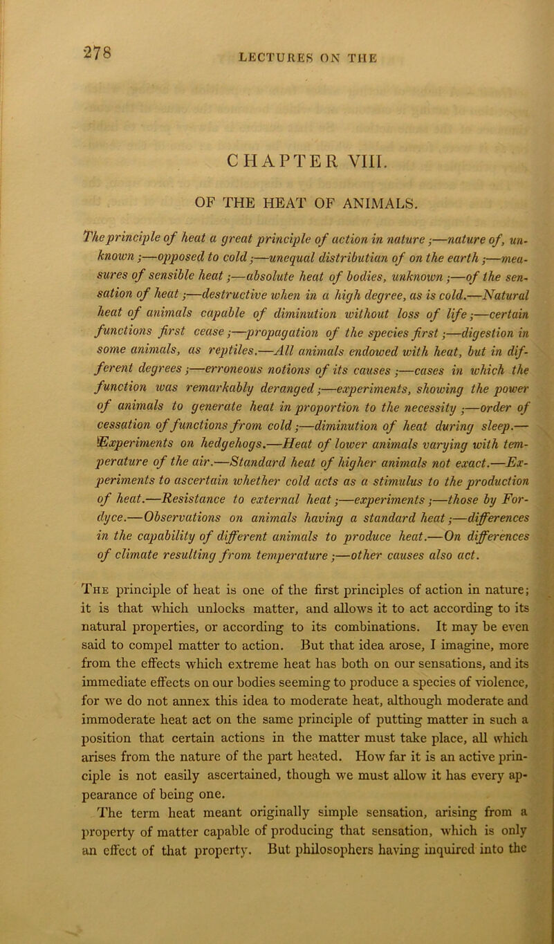 CHAPTER VIII. OF THE HEAT OF ANIMALS. The principle of heat a great principle of action in nature;—nature of, un- known ;—opposed to cold j—unequal distributian of on the earth;—mea- sures of sensible heat;—absolute heat of bodies, unknown ;—of the sen- sation of heat;—destructive when in a high degree, as is cold.—Natural heat of animals capable of diminution without loss of life;—certain functions first cease;—propagation of the species first;—digestion in some animals, as reptiles.—All animals endowed with heat, but in dif- ferent degrees;—erroneous notions of its causes ;—cases in ivhich the function was remarkably deranged;—experiments, showing the power of animals to generate heat in proportion to the necessity —order of cessation of functions from cold;—diminution of heat during sleep.— !'Experiments on hedgehogs.—Heat of lower animals varying with tem- perature of the air.—Standard heat of higher animals not exact.—Ex- periments to ascertain whether cold acts as a stimulus to the production of heat.—Resistance to external heat;—experiments;—those by For- dyce.—Observations on animals having a standard heat;—differences in the capability of different animals to produce heat.—On differences of climate resulting from temperature;—other causes also act. The principle of heat is one of the first principles of action in nature; it is that which unlocks matter, and allows it to act according to its natural properties, or according to its combinations. It may be even said to compel matter to action. But that idea arose, I imagine, more from the effects which extreme heat has both on our sensations, and its immediate effects on our bodies seeming to produce a species of violence, for we do not annex this idea to moderate heat, although moderate and immoderate heat act on the same principle of putting matter in such a position that certain actions in the matter must take place, all which arises from the nature of the part heated. How far it is an active prin- ciple is not easily ascertained, though we must allow it has every ap- pearance of being one. The term heat meant originally simple sensation, arising from a property of matter capable of producing that sensation, which is only an effect of that property. But philosophers having inquired into the