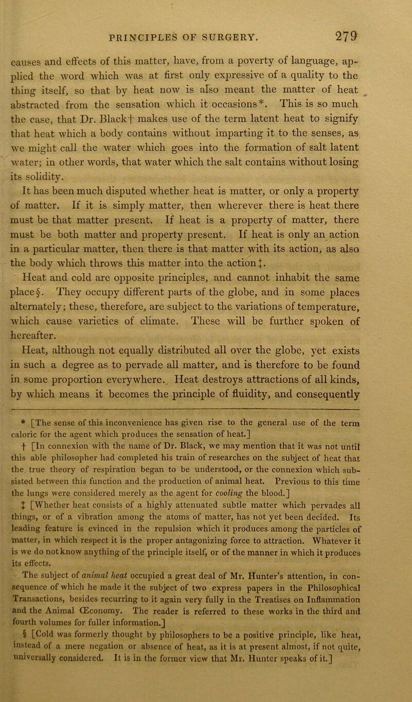 causes and effects of this matter, have, from a poverty of language, ap- plied the word which was at first only expressive of a quality to the thing itself, so that by heat now is also meant the matter of heat abstracted from the sensation which it occasions* * * §. This is so much the case, that Dr. Blackf makes use of the term latent heat to signify that heat which a body contains without imparting it to the senses, as we might call the water which goes into the formation of salt latent water; in other words, that water which the salt contains without losing its solidity. It has been much disputed whether heat is matter, or only a property of matter. If it is simply matter, then wherever there is heat there must be that matter present. If heat is a property of matter, there must be both matter and property present. If heat is only an action in a particular matter, then there is that matter with its action, as also the body which throws this matter into the action+. Heat and cold are opposite principles, and cannot inhabit the same place §. They occupy different parts of the globe, and in some places alternately; these, therefore, are subject to the variations of temperature, which cause varieties of climate. These will be further spoken of hereafter. Heat, although not equally distributed all over the globe, yet exists in such a degree as to pervade all matter, and is therefore to be found in some proportion everywhere. Heat destroys attractions of all kinds, by which means it becomes the principle of fluidity, and consequently * [The sense of this inconvenience has given rise to the general use of the term caloric for the agent which produces the sensation of heat.] f [In connexion with the name of Dr. Black, we may mention that it was not until this able philosopher had completed his train of researches on the subject of heat that the true theory of respiration began to be understood, or the connexion which sub- sisted between this function and the production of animal heat. Previous to this time the lungs were considered merely as the agent for cooling the blood.] + [Whether heat consists of a highly attenuated subtle matter which pervades all things, or of a vibration among the atoms of matter, has not yet been decided. Its leading feature is evinced in the repulsion which it produces among the particles of matter, in which respect it is the proper antagonizing force to attraction. Whatever it is we do not know anything of the principle itself, or of the manner in which it produces its effects. The subject of animal heat occupied a great deal of Mr. Hunter’s attention, in con- sequence of which he made it the subject of two express papers in the Philosophical Transactions, besides recurring to it again very fully in the Treatises on Inflammation and the Animal (Economy. The reader is referred to these works in the third and fourth volumes for fuller information.] § [Cold was formerly thought by philosophers to be a positive principle, like heat, instead of a mere negation or absence of heat, as it is at present almost, if not quite, universally considered. It is in the former view that Mr. Hunter speaks of it.]