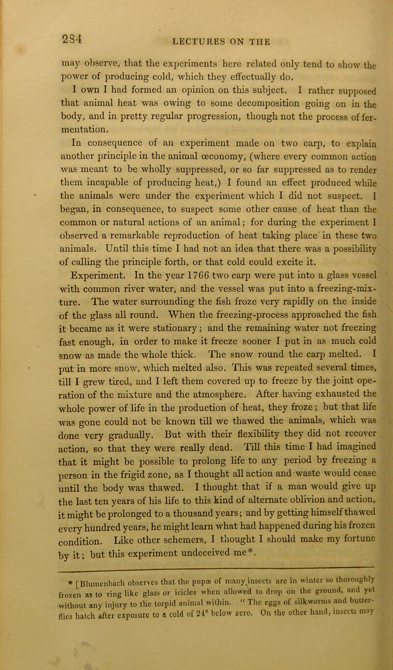 may observe, that the experiments here related only tend to show the power of producing cold, which they effectually do. I own I had formed an opinion on this subject. I rather supposed that animal heat was owing to some decomposition going on in the body, and in pretty regular progression, though not the process of fer- mentation. In consequence of an experiment made on two carp, to explain another principle in the animal ceconomy, (where every common action was meant to be wholly suppressed, or so far suppressed as to render them incapable of producing heat,) I found an effect produced while the animals were under the experiment which I did not suspect. I began, in consequence, to suspect some other cause of heat than the common or natural actions of an animal; for during the experiment 1 observed a remarkable reproduction of heat taking place in these two animals. Until this time I had not an idea that there was a possibility of calling the principle forth, or that cold could excite it. Experiment. In the year 1766 two carjD were put into a glass vessel with common river water, and the vessel was put into a freezing-mix- ture. The water surrounding the fish froze very rapidly on the inside of the glass all round. When the freezing-process approached the fish it became as it were stationary; and the remaining water not freezing fast enough, in order to make it freeze sooner I put in as much cold snow as made the whole thick. The snow round the carp melted. I put in more snow, which melted also. This was repeated several times, till I grew tired, and I left them covered up to freeze by the joint ope- ration of the mixture and the atmosphere. After having exhausted the whole power of life in the production of heat, they froze; but that life was gone could not be known till we thawed the animals, which was done very gradually. But with their flexibility they did not recover action, so that they were really dead. Till this time I had imagined that it might be possible to prolong life to any period by freezing a person in the frigid zone, as I thought all action and waste would cease until the body was thawed. I thought that if a man would give up the last ten years of his life to this kind of alternate oblivion and action, it might be prolonged to a thousand years; and by getting himself thawed every hundred years, he might learn what had happened during his frozen condition. Like other schemers, I thought I should make my fortune by it; but this experiment undeceived me*. * [Blumenbach observes that the pupaj of many'insects are in winter so thoroughly frozen as to ring like glass or icicles when allowed to drop on the ground, and yet without any injury to the torpid animal within. “ The eggs of silkworms and butter- flies hatch after exposure to a cold of 24° below zero. On the other hand, insects may