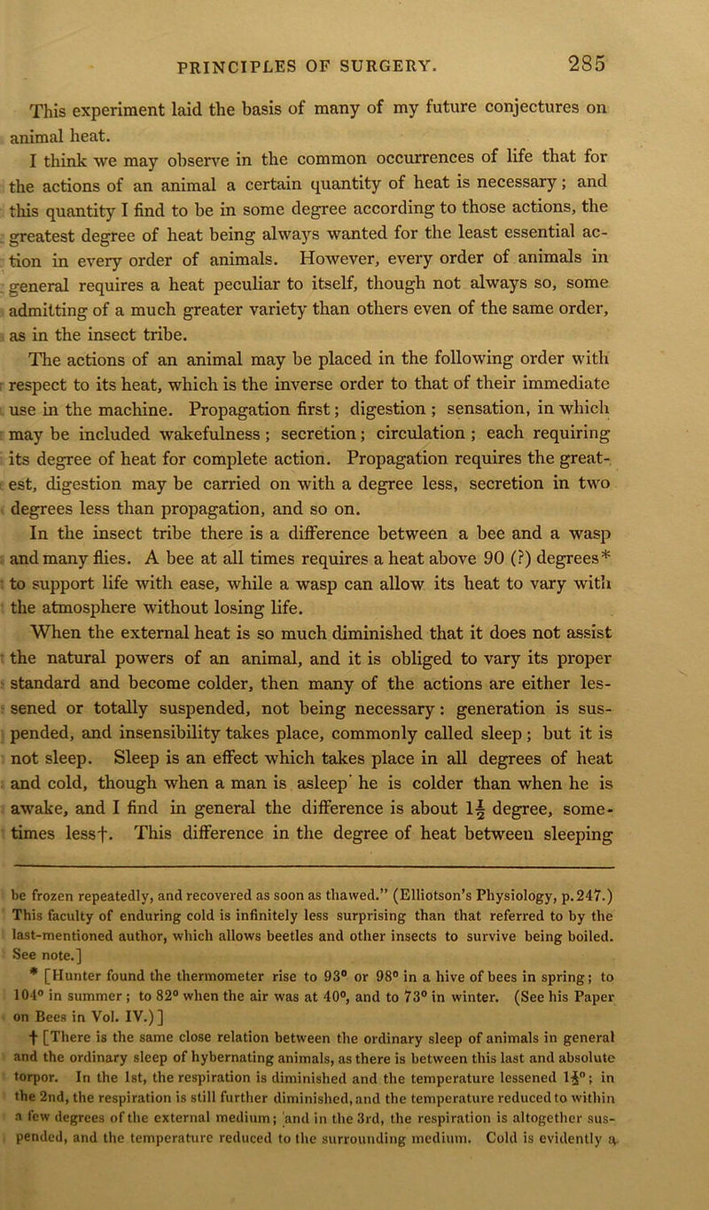 This experiment laid the basis of many of my future conjectures on animal heat. I think we may observe in the common occurrences of life that for the actions of an animal a certain quantity of heat is necessary; and this quantity I find to be in some degree according to those actions, the greatest degree of heat being always wanted for the least essential ac- tion in every order of animals. However, every order of animals in general requires a heat peculiar to itself, though not always so, some admitting of a much greater variety than others even of the same order, as in the insect tribe. The actions of an animal may be placed in the following order with respect to its heat, which is the inverse order to that of their immediate use in the machine. Propagation first; digestion ; sensation, in which may be included wakefulness ; secretion; circulation ; each requiring its degree of heat for complete action. Propagation requires the great- est, digestion may be carried on with a degree less, secretion in two degrees less than propagation, and so on. In the insect tribe there is a difference between a bee and a wasp and many flies. A bee at all times requires a heat above 90 (?) degrees* * to support life with ease, while a wasp can allow its heat to vary with the atmosphere without losing life. When the external heat is so much diminished that it does not assist the natural powers of an animal, and it is obliged to vary its proper standard and become colder, then many of the actions are either les- sened or totally suspended, not being necessary: generation is sus- pended, and insensibility takes place, commonly called sleep; but it is not sleep. Sleep is an effect which takes place in all degrees of heat and cold, though when a man is asleep he is colder than when he is awake, and I find in general the difference is about 1§ degree, some- times lessf. This difference in the degree of heat between sleeping be frozen repeatedly, and recovered as soon as thawed.” (Elliotson’s Physiology, p.247.) This faculty of enduring cold is infinitely less surprising than that referred to by the last-mentioned author, which allows beetles and other insects to survive being boiled. See note.] * [Hunter found the thermometer rise to 93° or 98° in a hive of bees in spring; to 104° in summer ; to 82° when the air was at 40°, and to 73° in winter. (See his Paper on Bees in Vol. IV.)] f [There is the same close relation between the ordinary sleep of animals in general and the ordinary sleep of hybernating animals, as there is between this last and absolute torpor. In the 1st, the respiration is diminished and the temperature lessened H°; in the 2nd, the respiration is still further diminished, and the temperature reduced to within a few degrees of the external medium; and in the 3rd, the respiration is altogether sus- pended, and the temperature reduced to the surrounding medium. Cold is evidently g.