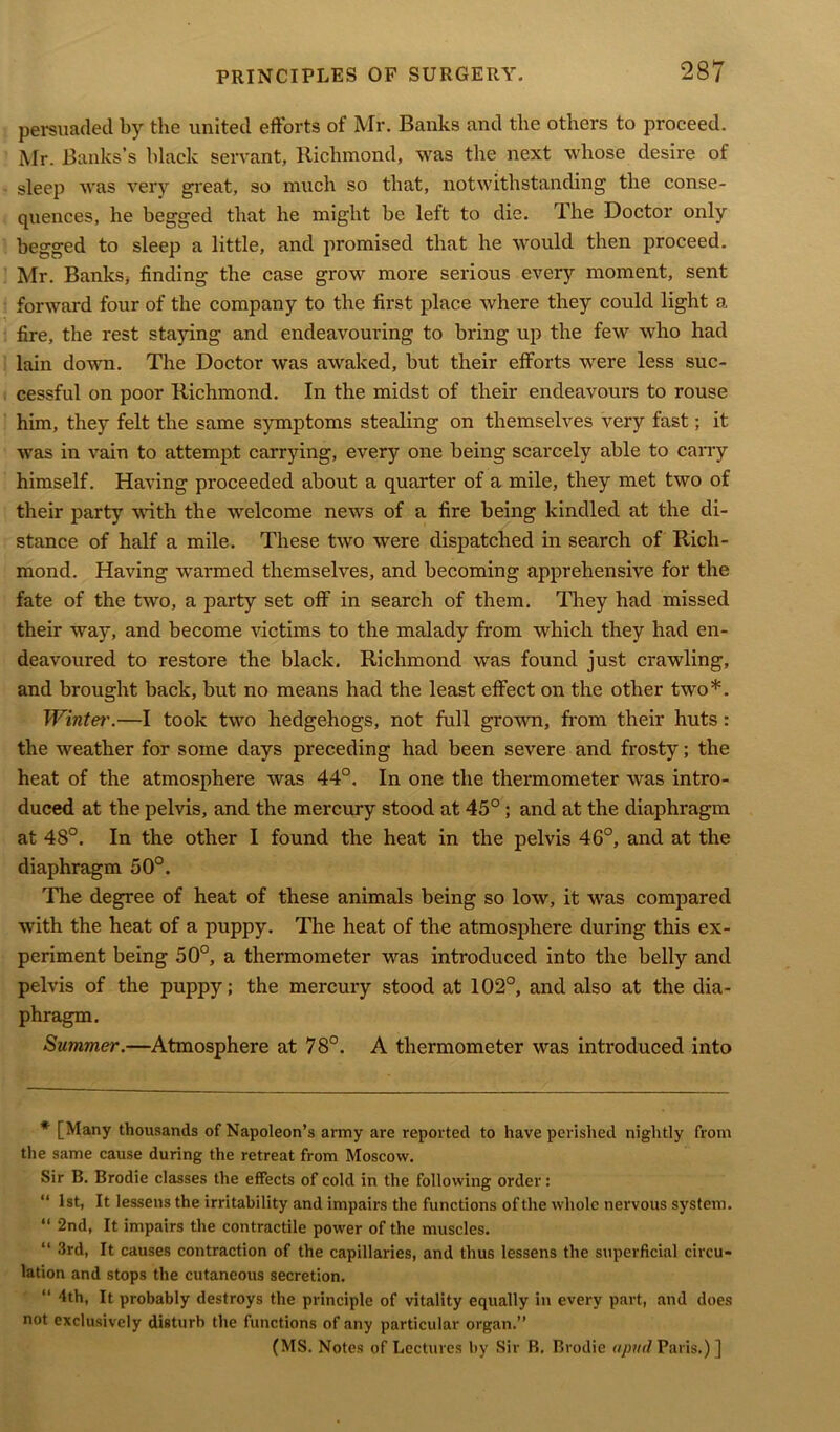 persuaded by the united efforts of Mr. Banks and the others to proceed. Mr. Banks’s black servant, Richmond, was the next whose desire of sleep was very great, so much so that, notwithstanding the conse- quences, he begged that he might he left to die. The Doctor only begged to sleep a little, and promised that he would then proceed. Mr. Banks, finding the case grow more serious every moment, sent forward four of the company to the first place where they could light a fire, the rest staying and endeavouring to bring up the few who had lain down. The Doctor was awaked, but their efforts were less suc- cessful on poor Richmond. In the midst of their endeavours to rouse him, they felt the same symptoms stealing on themselves very fast; it was in vain to attempt carrying, every one being scarcely able to carry himself. Having proceeded about a quarter of a mile, they met two of their party with the welcome news of a fire being kindled at the di- stance of half a mile. These two were dispatched in search of Rich- mond. Having warmed themselves, and becoming apprehensive for the fate of the two, a party set off in search of them. They had missed their way, and become victims to the malady from which they had en- deavoured to restore the black. Richmond was found just crawling, and brought back, but no means had the least effect on the other two*. Winter'.—I took two hedgehogs, not full grown, from their huts: the weather for some days preceding had been severe and frosty; the heat of the atmosphere was 44°. In one the thermometer was intro- duced at the pelvis, and the mercury stood at 45°; and at the diaphragm at 48°. In the other I found the heat in the pelvis 46°, and at the diaphragm 50°. The degree of heat of these animals being so low, it was compared with the heat of a puppy. The heat of the atmosphere during this ex- periment being 50°, a thermometer was introduced into the belly and pelvis of the puppy; the mercury stood at 102°, and also at the dia- phragm. Summer.—Atmosphere at 78°. A thermometer was introduced into * [Many thousands of Napoleon’s army are reported to have perished nightly from the same cause during the retreat from Moscow. Sir B. Brodie classes the effects of cold in the following order: “ 1st, It lessens the irritability and impairs the functions ofthe whole nervous system. “ 2nd, It impairs the contractile power ofthe muscles. “ 3rd, It causes contraction of the capillaries, and thus lessens the superficial circu- lation and stops the cutaneous secretion. “ 4th, It probably destroys the principle of vitality equally in every part, and does not exclusively disturb the functions of any particular organ.” (MS. Notes of Lectures by Sir B, Brodie a pud Paris.) ]