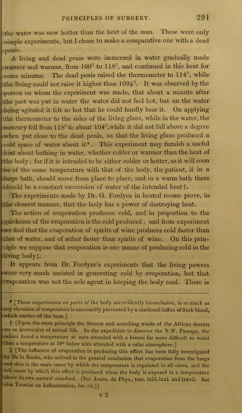 the water was now hotter than the heat of the man. These were only simple experiments, but I chose to make a comparative one with a dead penis. A living and dead penis were immersed in water gradually made warmer and warmer, from 100° to 118°, and continued in this heat for some minutes. The dead penis raised the thermometer to 114°, while the living could not raise it higher than 1024-°. It was observed by the person on whom the experiment was made, that about a minute after che part was put in water the water did not feel hot, but on the water being agitated it felt so hot that he could hardly bear it. On applying the thermometer to the sides of the living glans, while in the water, the mercury fell from 118° to about 104°, while it did not fall above a degree when put close to the dead penis, so that the living glans produced a cold space of water about it*. This experiment may furnish a useful hint about bathing in water, whether colder or warmer than the heat of the body; for if it is intended to be either colder or hotter, as it will soon be of the same temperature with that of the body, the patient, if in a large bath, should move from place to place, and in a warm bath there should be a constant succession of water of the intended heatf. The experiments made by Dr. G. Fordyce in heated rooms prove, in; the clearest manner, that the body has a power of destroying heat. The action of evaporation produces cold, and in proportion to the .quickness of the evaporation is the cold produced ; and from experiment ■ we find that the evaporation of spirits of wine produces cold faster than chat of water, and of aether faster than spirits of wine. On this prin- ciple we suppose that evaporation is one means of producing cold in the living bodyj. It appears from Dr. Fordyce’s experiments that the living powers 'were very much assisted in generating cold by evaporation, but that evaporation was not the sole agent in keeping the body cool. There is * [These experiments on parts of the body are evidently inconclusive, in as much as my elevation of temperature is necessarily prevented by a continual influx of fresh blood, ivhicli carries off the heat.] f [Upon the same principle the Sirocco and scorching winds of the African deserts ire so destructive of animal life. In the expedition to discover the N.W. Passage, the sailors found a temperature at zero attended with a breeze far more difficult to resist :han a temperature at 50° below zero attended with a calm atmosphere.] t [The influence of evaporation in producing this effect has been fully investigated by De la Roche, who arrived to the general conclusion that evaporation from the lungs snd skin is the main cause by which the temperature is regulated in all cases, and the <ole cause by which this effect is produced when the body is exposed to a temperature ibove its own natural standard. (See Journ. de Phys., tom. lxiii.lxxi, andlxxvii. See ilso Treatise on Inflammation, loc, cit.)] U 2