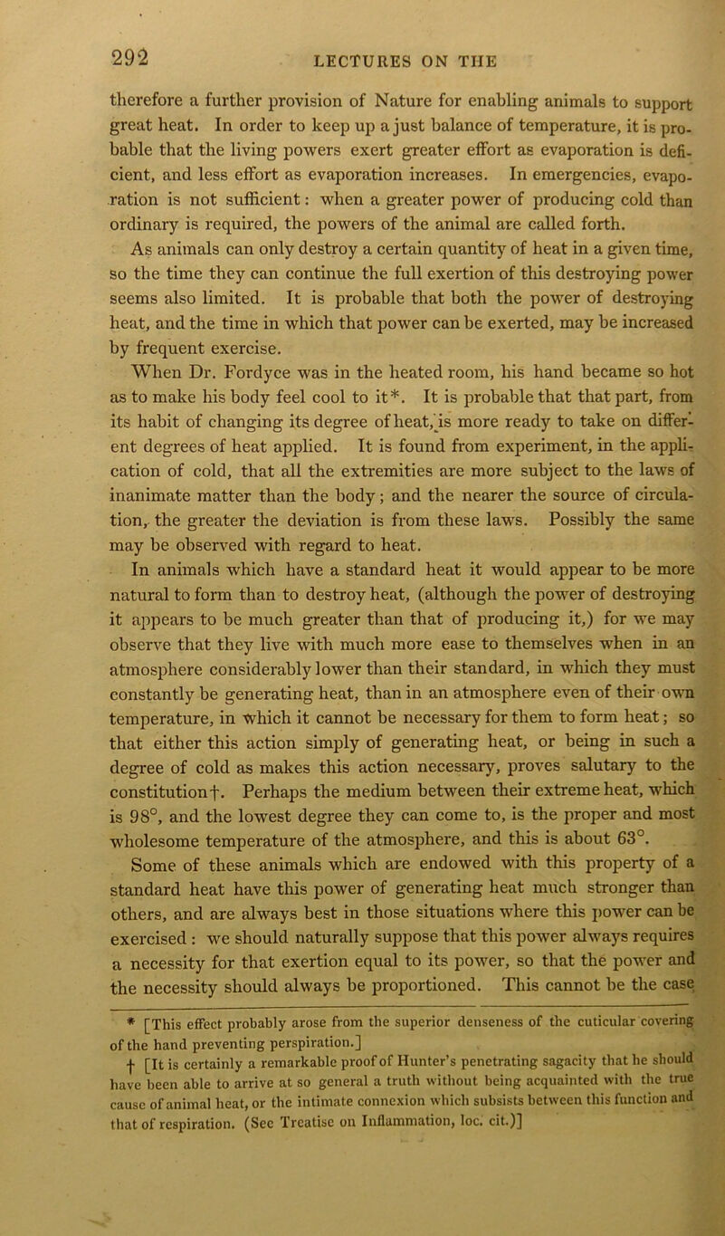 therefore a further provision of Nature for enabling animals to support great heat. In order to keep up a just balance of temperature, it is pro- bable that the living powers exert greater effort as evaporation is defi- cient, and less effort as evaporation increases. In emergencies, evapo- ration is not sufficient: when a greater power of producing cold than ordinary is required, the powers of the animal are called forth. As animals can only destroy a certain quantity of heat in a given time, so the time they can continue the full exertion of this destroying power seems also limited. It is probable that both the power of destroying heat, and the time in which that power can be exerted, may be increased by frequent exercise. When Dr. Fordyce was in the heated room, his hand became so hot as to make his body feel cool to it*. It is probable that that part, from its habit of changing its degree of heat, is more ready to take on differ- ent degrees of heat applied. It is found from experiment, in the appli- cation of cold, that all the extremities are more subject to the laws of inanimate matter than the body; and the nearer the source of circula- tion, the greater the deviation is from these laws. Possibly the same may be observed with regard to heat. In animals which have a standard heat it would appear to be more natural to form than to destroy heat, (although the power of destroying it appears to be much greater than that of producing it,) for we may observe that they live with much more ease to themselves when in an atmosphere considerably lower than their standard, in which they must constantly be generating heat, than in an atmosphere even of their own temperature, in which it cannot be necessary for them to form heat; so that either this action simply of generating heat, or being in such a degree of cold as makes this action necessary, proves salutary to the constitution f. Perhaps the medium between their extreme heat, which is 98°, and the lowest degree they can come to, is the proper and most wholesome temperature of the atmosphere, and this is about 63°. Some of these animals which are endowed with this property of a standard heat have this power of generating heat much stronger than others, and are always best in those situations where this power can be exercised : we should naturally suppose that this power always requires a necessity for that exertion equal to its power, so that the power and the necessity should always be proportioned. This cannot he the case * [This effect probably arose from the superior denseness of the cuticular covering of the hand preventing perspiration.] f [It is certainly a remarkable proof of Hunter’s penetrating sagacity that he should have been able to arrive at so general a truth without being acquainted with the true cause of animal heat, or the intimate connexion which subsists between this function and that of respiration. (Sec Treatise on Inflammation, loc. cit.)]