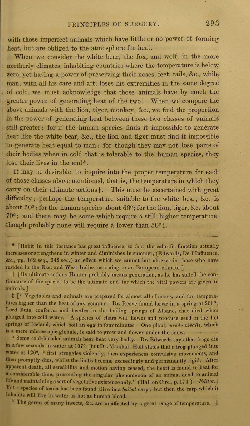 with those imperfect animals which have little or no power of forming heat, but are obliged to the atmosphere for heat. When we consider the white bear, the fox, and wolf, in the more northerly climates, inhabiting countries where the temperature is below zero, yet having a power of preserving their noses, feet, tails, &c., while man, with all his care and art, loses his extremities in the same degree of cold, we must acknowledge that those animals have by much the greater power of generating heat of the two. When we compare the above animals with the lion, tiger, monkey, &c., we find the proportion in the power of generating heat between these two classes of animals still greater; for if the human species finds it impossible to generate heat like the white bear, &c., the lion and tiger must find it impossible to generate heat equal to man: for though they may not lose parts of their bodies when in cold that is tolerable to the human species, they lose their lives in the end*. It may be desirable to inquire into the proper temperature for each of those classes above mentioned, that is, the temperature in which they carry on their ultimate actions f. This must be ascertained with great difficulty; perhaps the temperature suitable to the white bear, &c. is about 50° ; for the human species about 60°; for the lion, tiger, &c. about 70°; and there may be some which require a still higher temperature, though probably none will require a lower than 50° J. * [Habit in this instance has great influence, so that the calorific function actually increases or strengthens in winter and diminishes in summer, (Edwards, De l’Influence, &c., pp. 162 seq., 242 seq.) an effect which we cannot but observe in those who have resided in the East and West Indies returning to an European climate.] f [By ultimate actions Hunter probably means generation, as he has stated the con- tinuance of the species to be the ultimate end for which the vital powers are given to animals.] + [“ Vegetables and animals are prepared for almost all climates, and for tempera- tures higher than the heat of any country. Dr. Reeve found larvae in a spring at 208°; Lord Bute, confervae and beetles in the boiling springs of Albano, that died when plunged into cold water. A species of chara will flower and produce seed in the hot springs of Iceland, which boil an egg in four minutes. One plant, uredo nivalis, which is a mere microscopic globule, is said to grow and flower under the snow. “ Some cold-blooded animals bear heat very badly. Dr. Edwards says that frogs die in a few seconds in water at 107°. [but Dr. Marshall Hall states that a frog plunged into water at 120°, “ first struggles violently, then experiences convulsive movements, and then promptly dies, whilst the limbs become exceedingly and permanently rigid. After apparent death, all sensibility and motion having ceased, the heart is found to beat for a considerable time, presenting the singular phenomenon of an animal dead to animal life and maintaining a sort of vegetative existence only.” (Hall on Circ., p. 174.)—Editor.'] iet a species of taenia has been found alive in a boiled carp ; but then the carp which it inhabits will live in water as hot as human blood. “ The germs of many insects, &c. are unaffected by a great range of temperature. I