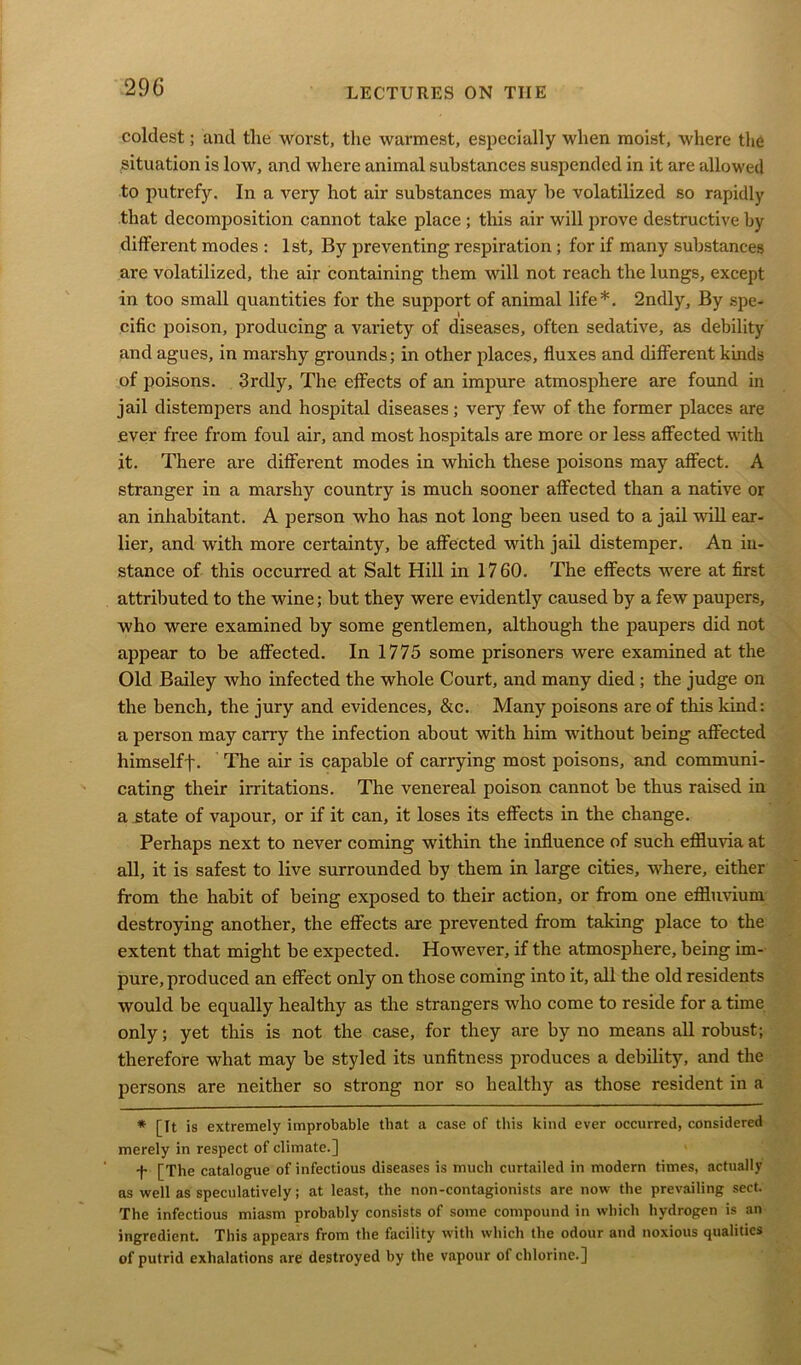 coldest; and the worst, the warmest, especially when moist, where the situation is low, and where animal substances suspended in it are allowed to putrefy. In a very hot air substances may he volatilized so rapidly that decomposition cannot take place ; this air will prove destructive by different modes : 1st, By preventing respiration ; for if many substances are volatilized, the air containing them will not reach the lungs, except in too small quantities for the support of animal life*. 2ndly, By spe- cific poison, producing a variety of diseases, often sedative, as debility and agues, in marshy grounds; in other places, fluxes and different kinds of poisons. 3rdly, The effects of an impure atmosphere are found in jail distempers and hospital diseases; very few of the former places are ever free from foul air, and most hospitals are more or less affected with it. There are different modes in which these poisons may affect. A stranger in a marshy country is much sooner affected than a native or an inhabitant. A person who has not long been used to a jail will ear- lier, and with more certainty, be affected with jail distemper. An in- stance of this occurred at Salt Hill in 1760. The effects were at first attributed to the wine; but they were evidently caused by a few paupers, who were examined by some gentlemen, although the paupers did not appear to be affected. In 1775 some prisoners were examined at the Old Bailey who infected the whole Court, and many died ; the judge on the bench, the jury and evidences, &c. Many poisons are of this kind: a person may carry the infection about with him without being affected himselff. The air is capable of carrying most poisons, and communi- cating their irritations. The venereal poison cannot be thus raised in a state of vapour, or if it can, it loses its effects in the change. Perhaps next to never coming within the influence of such effluvia at all, it is safest to live surrounded by them in large cities, where, either from the habit of being exposed to their action, or from one effluvium destroying another, the effects are prevented from taking place to the extent that might be expected. However, if the atmosphere, being im- pure, produced an effect only on those coming into it, all the old residents would be equally healthy as the strangers who come to reside for a time only; yet this is not the case, for they are by no means all robust; therefore what may be styled its unfitness produces a debility, and the persons are neither so strong nor so healthy as those resident in a * [It is extremely improbable that a case of this kind ever occurred, considered merely in respect of climate.] •f. [The catalogue of infectious diseases is much curtailed in modern times, actually as well as speculatively; at least, the non-contagionists are now the prevailing sect. The infectious miasm probably consists of some compound in which hydrogen is an ingredient. This appears from the facility with which the odour and noxious qualities of putrid exhalations are destroyed by the vapour of chlorine.]