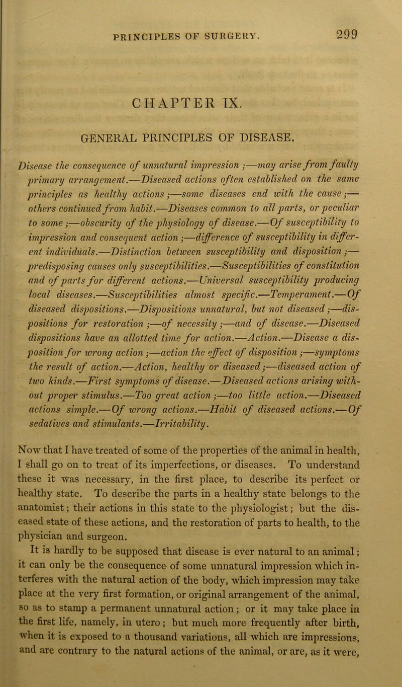 CHAPTER IX. GENERAL PRINCIPLES OF DISEASE. Disease the consequence of unnatural impression •—may arise from faulty primary arrangement.—Diseased actions often established on the same principles as healthy actions;—some diseases end with the cause;— others continued from habit.—Diseases common to all parts, or peculiar to some;—obscurity of the physiology of disease.—Of susceptibility to impression and consequent action ;—difference of susceptibility in differ- ent individuals.—Distinction between susceptibility and disposition;— predisposing causes only susceptibilities.—Susceptibilities of constitution and of parts for different actions.—Universal susceptibility producing local diseases.—Susceptibilities almost specific.—Temperament.—Of diseased dispositions.—Dispositions unnatural, but not diseased;—dis- positions for restoration ;—of necessity ;—and of disease.—Diseased dispositions have an allotted time for action.—Action.—Disease a dis- position for wrong action;—action the effect of disposition;—symptoms the result of action.—Action, healthy or diseased;—diseased action of two kinds.—First symptoms of disease.—Diseased actions arising with- out proper stimulus.—Too great action ;—too little action.—Diseased actions simple.—Of wrong actions.—Habit of diseased actions.—Of sedatives and stimulants.—Irritability. Now that I have treated of some of the properties of the animal in health, I shall go on to treat of its imperfections, or diseases. To understand these it was necessary, in the first place, to describe its perfect or healthy state. To describe the parts in a healthy state belongs to the anatomist; their actions in this state to the physiologist; but the dis- eased state of these actions, and the restoration of parts to health, to the physician and surgeon. It is hardly to be supposed that disease is ever natural to an animal; it can only be the consequence of some unnatural impression which in- terferes with the natural action of the body, which impression may take place at the very first formation, or original arrangement of the animal, so as to stamp a permanent unnatural action; or it may take place in the first life, namely, in utero; but much more frequently after birth, when it is exposed to a thousand variations, all which are impressions, and are contrary to the natural actions of the animal, or are, as it were.