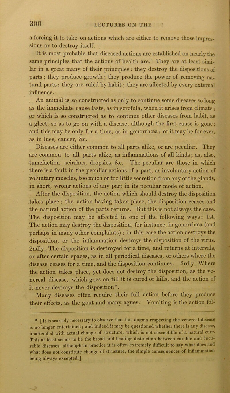 a forcing it to take on actions which are either to remove those impres- sions or to destroy itself. It is most probable that diseased actions are established on nearly the same principles that the actions of health are. They are at least simi- lar in a great many of their principles : they destroy the dispositions of parts; they produce growth ; they produce the power of removing na- tural parts; they are ruled by habit; they are affected by every external influence. An animal is so constructed as only to continue some diseases so long as the immediate cause lasts, as in scrofula, when it arises from climate ; or which is so constructed as to continue other diseases from habit, as a gleet, so as to go on with a disease, although the first cause is gone; and this may be only for a time, as in gonorrhoea; or it may be for ever, as in lues, cancer, &c. Diseases are either common to all parts alike, or are peculiar. They are common to all parts alike, as inflammations of all kinds ; as, also, tumefaction, scirrhus, dropsies, <kc. The peculiar are those in which there is a fault in the peculiar actions of a part, as involuntary action of voluntary muscles, too much or too little secretion from any of the glands, in short, wrong actions of any part in its peculiar mode of action. After the disposition, the action which should destroy the disposition takes place; the action having taken place, the disposition ceases and the natural action of the parts returns. But this is not always the case. The disposition may be affected in one of the following ways: 1st, The action may destroy the disposition, for instance, in gonorrhoea (and perhaps in many other complaints) ; in this case the action destroys the disposition, or the inflammation destroys the disposition of the virus. 2ndly,- The disposition is destroyed for a time, and returns at intervals, or after certain spaces, as in all periodical diseases, or others where the disease ceases for a time, and the disposition continues. 3rdly, Where the action takes place, yet does not destroy the disposition, as the ve- nereal disease, which goes on till it is cured or kills, and the action of it never destroys the disposition*. Many diseases often require their full action before they produce their effects, as the gout and many agues. Vomiting is the action fol- * [It is scarcely necessary to observe that this dogma respecting the venereal disease is no longer entertained ; and indeed it may be questioned whether there is any disease, unattended with actual change of structure, which is not susceptible of a natural cure. This at least seems to be the broad and leading distinction between curable and incu- rable diseases, although in practice it is often extremely difficult to say what does and what does not constitute change of structure, the simple consequences of inflammation being always excepted.]