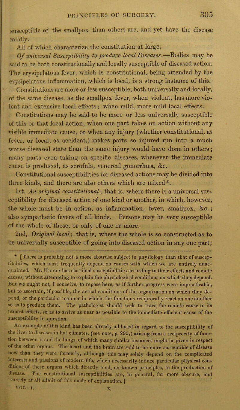 susceptible of the smallpox than others are, and yet have the disease mildly. All of which characterize the constitution at large. Of universal Susceptibility to produce local Diseases.—Bodies may be said to be both constitutionally and locally susceptible of diseased action. The erysipelatous fever, which is constitutional, being attended by the erysipelatous inflammation, which is local, is a strong instance of this. Constitutions are more or less susceptible, both universally and locally, of the same disease, as the smallpox fever, when violent, has more vio- lent and extensive local effects; when mild, more mild local effects. Constitutions may be said to he more or less universally susceptible of this or that local action, when one part takes on action without any visible immediate cause, or when any injury (whether constitutional, as fever, or local, as accident,) makes parts so injured run into a much worse diseased state than the same injury would have done in others; many parts even taking on specific diseases, whenever the immediate cause is produced, as scrofula, venereal gonorrhoea, &c. Constitutional susceptibilities for diseased actions may be divided into three kinds, and there are also others which are mixed*. 1st, An original constitutional; that is, where there is a universal sus- ceptibility for diseased action of one kind or another, in which, however, the whole must be in action, as inflammation, fever, smallpox, &c.; also sympathetic fevers of all kinds. Persons may be very susceptible of the whole of these, or only of one or more. 2nd, Original local; that is, where the whole is so constructed as to be universally susceptible of going into diseased action in any one part; * [There is probably not a more abstruse subject in physiology than that of suscep- tibilities, which most frequently depend on causes with which we are entirely unac- quainted. Mr. Hunter has classified susceptibilities according to their effects and remote causes, without attempting to explain the physiological conditions on which they depend. But we ought not, I conceive, to repose here, as if further progress were impracticable, but to ascertain, if possible, the actual conditions of the organization on which they de- pend, or the particular manner in which the functions reciprocally reacton one another so as to produce them. The pathologist should seek to trace the remote cause to its utmost effects, so as to arrive as near as possible to the immediate efficient cause of the susceptibility in question. An example of this kind has been already adduced in regard to the susceptibility of the liver to diseases in hot climates, (see note, p. 295,) arising from a reciprocity of func- tion between it and the lungs, of which many similar instances might be given in respect of the other organs. The heart and the brain are said to be more susceptible of disease now than they were formerly, although this may solely depend on the complicated interests and passions of modern life, which necessarily induce particular physical con- ditions of these organs which directly tend, on known principles, to the production of disease. The constitutional susceptibilities are, in general, far more obscure, and carcely at all admit of this mode of explanation.] V O L. I. x,