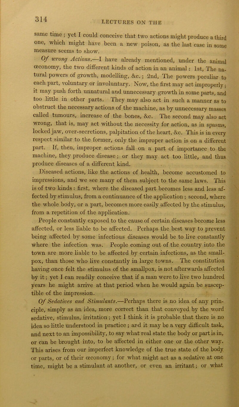 LECTURES ON TIIE same time ; yet I could conceive that two actions might produce a third one, which might have been a new poison, as the last case in some measure seems to show. Of wrong Actions.—I have already mentioned, under the animal ceconomy, the two different kinds of action in an animal: 1st, The na- tural powers of growth, modelling, &c.; 2nd, The powers peculiar to each part, voluntary or involuntary. Now, the first may act improperly ; it may push forth unnatural and unnecessary growth in some parts, and too little in other parts. They may also act in such a manner as to obstruct the necessary actions of the machine, as by unnecessary masses called tumours, increase of the bones, &c. The second may also act wrong, that is, may act without the necessity for action, as in spasms, locked jaw, over-secretions, palpitation of the heart, &c. This is in every respect similar to the former, only the improper action is on a different part. If, then, improper actions fall on a part of importance to the machine, they produce disease; or they may act too little, and thus produce diseases of a different kind. Diseased actions, like the actions of health, become accustomed to impressions, and we see many of them subject to the same laws. This is of two kinds : first, where the diseased part becomes less and less af- fected by stimulus, from a continuance of the application ; second, where the whole body, or a part, becomes more easily affected by the stimulus, from a repetition of the application. People constantly exposed to the cause of certain diseases become less affected, or less liable to be affected. Perhaps the best way to prevent being affected by some infectious diseases would be to live constantly where the infection was. People coming out of the country into the town are more liable to be affected by certain infections, as the small- pox, than those who live constantly in large towns. The constitution having once felt the stimulus of the smallpox, is not afterwards affected by it; yet I can readily conceive that if a man were to live two hundred years he might arrive at that period when he would again be suscep- tible of the impression. Of Sedatives and Stimulants.—Perhaps there is no idea of any prin- ciple, simply as an idea, more correct than that conveyed by the word sedative, stimulus, irritation; yet I think it is probable that there is no idea so little understood in practice ; and it may be a very difficult task, and next to an impossibility, to say what real state the body or part is in, or can be brought into, to be affected in either one or the other way. This arises from our imperfect knowledge of the true state of the body or parts, or of their ceconomy; for what might act as a sedative at one time, might be a stimulant at another, or even an irritant; or what