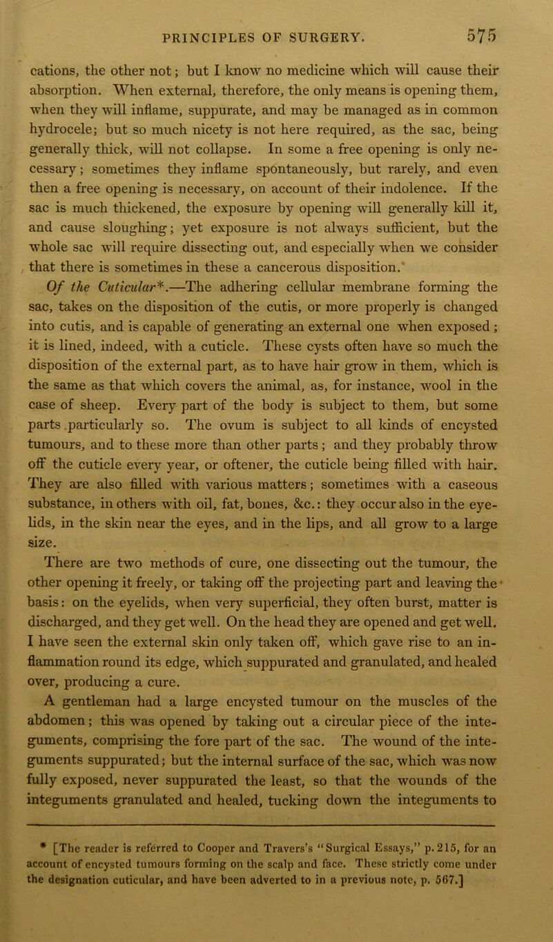 cations, the other not; but I know no medicine which will cause their absorption. When external, therefore, the only means is opening them, when they will inflame, suppurate, and may be managed as in common hydrocele; but so much nicety is not here required, as the sac, being generally thick, will not collapse. In some a free opening is only ne- cessary ; sometimes they inflame spontaneously, but rarely, and even then a free opening is necessary, on account of their indolence. If the sac is much thickened, the exposure by opening will generally kill it, and cause sloughing; yet exposure is not always sufficient, but the whole sac will require dissecting out, and especially when we consider that there is sometimes in these a cancerous disposition. Of the Cnticular*.—The adhering cellular membrane forming the sac, takes on the disposition of the cutis, or more properly is changed into cutis, and is capable of generating an external one when exposed ; it is lined, indeed, with a cuticle. These cysts often have so much the disposition of the external part, as to have hair grow in them, which is the same as that which covers the animal, as, for instance, wool in the case of sheep. Every part of the body is subject to them, but some parts .particularly so. The ovum is subject to all kinds of encysted tumours, and to these more than other parts; and they probably throw off the cuticle every year, or oftener, the cuticle being filled with hair. They are also filled with various matters; sometimes with a caseous substance, in others with oil, fat, bones, &c.: they occur also in the eye- lids, in the skin near the eyes, and in the lips, and all grow to a large size. There are two methods of cure, one dissecting out the tumour, the other opening it freely, or taking off the projecting part and leaving the basis: on the eyelids, when very superficial, they often burst, matter is discharged, and they get well. On the head they are opened and get well. I have seen the external skin only taken off, which gave rise to an in- flammation round its edge, which suppurated and granulated, and healed over, producing a cure. A gentleman had a large encysted tumour on the muscles of the abdomen; this was opened by taking out a circular piece of the inte- guments, comprising the fore part of the sac. The wound of the inte- guments suppurated; but the internal surface of the sac, which was now fully exposed, never suppurated the least, so that the wounds of the integuments granulated and healed, tucking down the integuments to * [The reader is referred to Cooper and Travers’s “Surgical Essays,” p.215, for an account of encysted tumours forming on the scalp and face. These strictly come under the designation cuticular, and have been adverted to in a previous note, p. 567.]