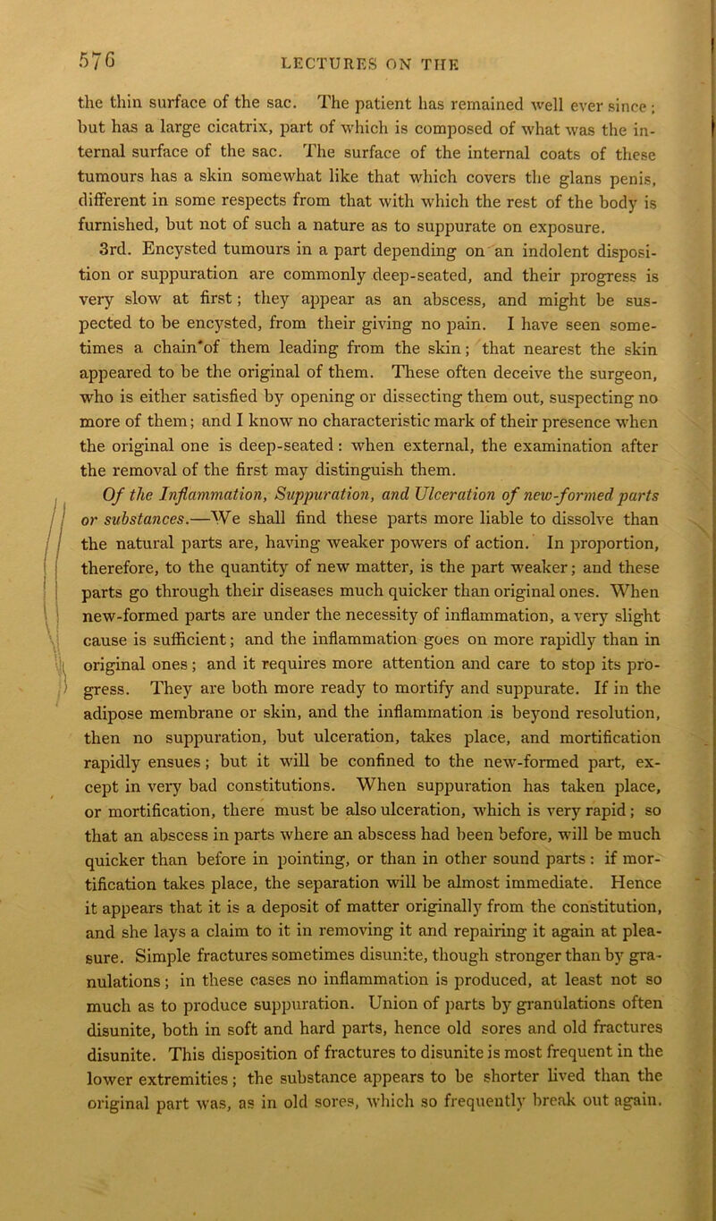 the thin surface of the sac. The patient has remained well ever since ; hut has a large cicatrix, part of which is composed of what was the in- ternal surface of the sac. The surface of the internal coats of these tumours has a skin somewhat like that which covers the glans penis, different in some respects from that with which the rest of the body is furnished, but not of such a nature as to suppurate on exposure. 3rd. Encysted tumours in a part depending on an indolent disposi- tion or suppuration are commonly deep-seated, and their progress is very slow at first; they appear as an abscess, and might be sus- pected to be encysted, from their giving no pain. I have seen some- times a chain'of them leading from the skin; that nearest the skin appeared to be the original of them. These often deceive the surgeon, who is either satisfied by opening or dissecting them out, suspecting no more of them; and I know no characteristic mark of their presence when the original one is deep-seated: when external, the examination after the removal of the first may distinguish them. Of the Inflammation, Suppuration, and Ulceration of new-formed parts or substances.—We shall find these parts more liable to dissolve than the natural parts are, having weaker powers of action. In proportion, therefore, to the quantity of new matter, is the part weaker; and these parts go through their diseases much quicker than original ones. When new-formed parts are under the necessity of inflammation, a very slight cause is sufficient; and the inflammation goes on more rapidly than in original ones; and it requires more attention and care to stop its pro- gress. They are both more ready to mortify and suppurate. If in the adipose membrane or skin, and the inflammation is beyond resolution, then no suppuration, but ulceration, takes place, and mortification rapidly ensues; but it will be confined to the new-formed part, ex- cept in very bad constitutions. When suppuration has taken place, or mortification, there must be also ulceration, which is very rapid ; so that an abscess in parts where an abscess had been before, will be much quicker than before in pointing, or than in other sound parts : if mor- tification takes place, the separation will be almost immediate. Hence it appears that it is a deposit of matter originally from the constitution, and she lays a claim to it in removing it and repairing it again at plea- sure. Simple fractures sometimes disunite, though stronger than by gra - nulations ; in these cases no inflammation is produced, at least not so much as to produce suppuration. Union of parts by granulations often disunite, both in soft and hard parts, hence old sores and old fractures disunite. This disposition of fractures to disunite is most frequent in the lower extremities; the substance appears to be shorter lived than the original part was, as in old sores, which so frequently break out again.