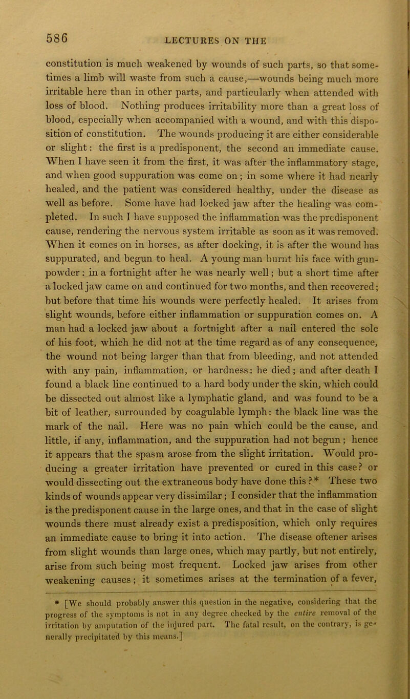 constitution is much weakened by wounds of such parts, so that some- times a limb will waste from such a cause,—wounds being much more irritable here than in other parts, and particularly when attended with loss of blood. Nothing produces irritability more than a great loss of blood, especially when accompanied with a wound, and with this dispo- sition of constitution. The wounds producing it are either considerable or slight: the first is a predisponent, the second an immediate cause. When I have seen it from the first, it was after the inflammatory stage, and when good suppuration was come on; in some where it had nearly healed, and the patient was considered healthy, under the disease as well as before. Some have had locked jaw after the healing was com- pleted. In such I have supposed the inflammation was the predisponent cause, rendering the nervous system irritable as soon as it was removed. When it comes on in horses, as after docking, it is after the wound has suppurated, and begun to heal. A young man burnt his face with gun- powder : in a fortnight after he was nearly well; but a short time after a locked jaw came on and continued for two months, and then recovered; but before that time his wounds were perfectly healed. It arises from slight wounds, before either inflammation or suppuration comes on. A man had a locked jaw about a fortnight after a nail entered the sole of his foot, which he did not at the time regard as of any consequence, the wound not being larger than that from bleeding, and not attended with any pain, inflammation, or hardness: he died; and after death I found a black line continued to a hard body under the skin, which could be dissected out almost like a lymphatic gland, and was found to be a bit of leather, surrounded by coagulable lymph: the black line was the mark of the nail. Here was no pain which could be the cause, and little, if any, inflammation, and the suppuration had not begun; hence it appears that the spasm arose from the slight irritation. Would pro- ducing a greater irritation have prevented or cured in this case? or would dissecting out the extraneous body have done this ? * These two kinds of wounds appear very dissimilar; I consider that the inflammation is the predisponent cause in the large ones, and that in the case of slight wounds there must already exist a predisposition, which only requires an immediate cause to bring it into action. The disease oftener arises from slight wounds than large ones, which may partly, but not entirely, arise from such being most frequent. Locked jaw arises from other weakening causes; it sometimes arises at the termination of a fever, * [We should probably answer this question in the negative, considering that the progress of the symptoms is not in any degree checked by the entire removal of the irritation by amputation of the injured part. The fatal result, on the contrary, is ge- nerally precipitated by this means.]