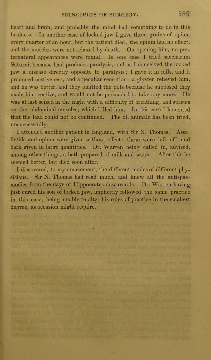 heart and brain, and probably the mind had something to do in this business. In another case of locked jaw I gave three grains of opium every quarter of an hour, but the patient died; the opium had no effect, and the muscles were not relaxed by death. On opening him, no pre- ternatural appearances were found. In one case I tried saccharum Saturni, because lead produces paralysis, and as I conceived the locked jaw a disease directly opposite to paralysis; I gave it in pills, and it produced costiveness, and a peculiar sensation : a glyster relieved him, and he was better, and they omitted the pills because he supposed they N made him costive, and would not be persuaded to take any more. He was at last seized in the night with a difficulty of breathing, and spasms on the abdominal muscles, which killed him. In this case I lamented that the lead could not be continued. The ol. animale has been tried, unsuccessfully. I attended another patient in England, with Sir N. Thomas. Assa- foetida and opium were given without effect; these were left off, and bark given in large quantities. Dr. Warren being called in, advised, among other things, a bath prepared of milk and water. After this he seemed better, but died soon after. I discovered, to my amazement, the different modes of different phy- sicians. Sir N. Thomas had read much, and knew all the antispas- modics from the days of Hippocrates downwards. Dr. Warren having- just cured his son of locked jaw, implicitly followed the same practice in this case, being unable to alter his rules of practice in the smallest degree, as occasion might require.