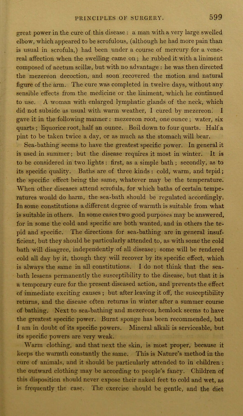 great power in the cure of this disease : a man with a very large swelled elbow, which appeared to be scrofulous, (although he had more pain than is usual in scrofula,) had been under a course of mercury for a vene- real affection when the swelling came on; he rubbed it with a liniment composed of acetum scillse, but with no advantage : he was then directed the mezereon decoction, and soon recovered the motion and natural figure of the arm. The cure was completed in twelve days, without any sensible effects from the medicine or the liniment, which he continued to use. A woman with enlarged lymphatic glands of the neck, which did not subside as usual with warm weather, I cured by mezereon. I gave it in the following manner : mezereon root, one ounce ; water, six quarts ; liquorice root, half an ounce. Boil down to four quarts. Half a pint to be taken twice a day, or as much as the stomach will bear. Sea-bathing seems to have the greatest specific power. In general it is used in summer; but the disease requires it most in winter. It is to be considered in two lights: first, as a simple bath ; secondly, as to its specific quality. Baths are of three kinds: cold, warm, and tepid; the specific effect being the same, whatever may be the temperature. When other diseases attend scrofula, for which baths of certain tempe- ratures would do harm, the sea-bath should be regulated accordingly. In some constitutions a different degree of warmth is suitable from what is suitable in others. In some cases two good purposes may be answered, for in some the cold and specific are both wanted, and in others the te- pid and specific. The directions for sea-bathing are in general insuf- ficient, but they should be particularly attended to, as with some the cold bath will disagree, independently of all disease; some will be rendered cold all day by it, though they will recover by its specific effect, which is always the same in all constitutions. I do not think that the sea- bath lessens permanently the susceptibility to the disease, but that it is a temporary cure for the present diseased action, and prevents the effect of immediate exciting causes ; but after leaving it off, the susceptibility returns, and the disease often returns in winter after a summer course of bathing. Next to sea-bathing and mezereon, hemlock seems to have the greatest specific power. Burnt sponge has been recommended, but I am in doubt of its specific powers. Mineral alkali is serviceable, but its specific powers are very weak. Warm clothing, and that next the skin, is most proper, because it keeps the warmth constantly the same. This is Nature’s method in the cure of animals, and it should be particularly attended to in children : the outward clothing may he according to people’s fancy. Children of this disposition should never expose their naked feet to cold and wet, as is frequently the case. 'Hie exercise should be gentle, and the diet