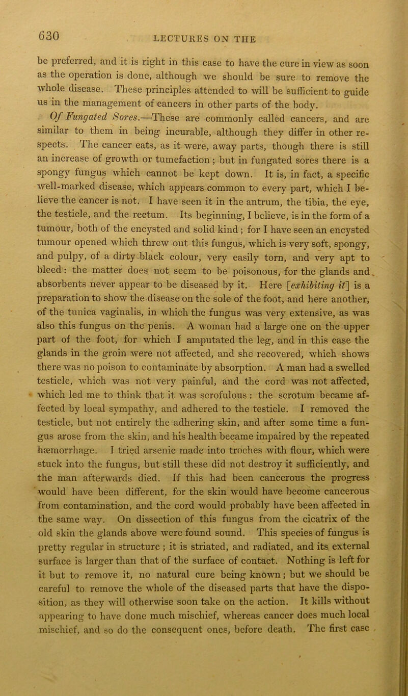 be preferred, and it is right in this case to have the cure in view as soon as the operation is done, although we should be sure to remove the whole disease. These principles attended to will be sufficient to guide us in the management of cancers in other parts of the body. Of Fungated Sores.—These are commonly called cancers, and are similar to them in being incurable, although they differ in other re- spects. The cancer eats, as it were, away parts, though there is still an increase ot growth or tumefaction ; but in fungated sores there is a spongy fungus which cannot be kept down. It is, in fact, a specific well-marked disease, which appears common to every part, which I be- lieve the cancer is not. I have seen it in the antrum, the tibia, the eye, the testicle, and the rectum. Its beginning, I believe, is in the form of a tumour, both of the encysted and solid kind ; for I have seen an encysted tumour opened which threw out this fungus, which is very soft, spongy, and pulpy, of a dirty black colour, very easily torn, and very apt to bleed: the matter does not seem to be poisonous, for the glands and absorbents never appear to be diseased by it. Here [exhibiting it] is a preparation to show the disease on the sole of the foot, and here another, of the tunica vaginalis, in which the fungus was very extensive, as was also this fungus on the penis. A woman had a large one on the upper part of the foot, for which I amputated the leg, and in this case the glands in the groin were not affected, and she recovered, which shows there was no poison to contaminate by absorption. A man had a swelled testicle, which was not very painful, and the cord was not affected, which led me to think that it was scrofulous: the scrotum became af- fected by local sympathy, and adhered to the testicle. I removed the testicle, but not entirely the adhering skin, and after some time a fun- gus arose from the skin, and his health became impaired by the repeated haemorrhage. I tried arsenic made into troches with flour, which were stuck into the fungus, but still these did not destroy it sufficiently, and the man afterwards died. If this had been cancerous the progress would have been different, for the skin would have become cancerous from contamination, and the cord would probably have been affected in the same way. On dissection of this fungus from the cicatrix of the old skin the glands above were found sound. This species of fungus is pretty regular in structure ; it is striated, and radiated, and its external surface is larger than that of the surface of contact. Nothing is left for it but to remove it, no natural cure being known; but we should be careful to remove the whole of the diseased parts that have the dispo- sition, as they will otherwise soon take on the action. It kills without appearing to have done much mischief, whereas cancer does much local mischief, and so do the consequent ones, before death. The first case