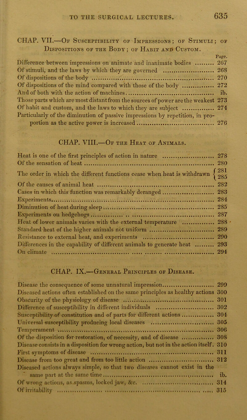 CHAP. VII.—Of Susceptibility of Impressions; of Stimuli; of Dispositions of the Body; of Habit and Custom. Page. Difference between impressions on animate and inanimate bodies 2G7 Of stimuli, and the laws by which they are governed 268 Of dispositions of the body 270 Of dispositions of the mind compared with those of the body 272 And of both with the action of machines. ib. Those parts which are most distant from the sources of power are the weakest 273 Of habit and custom, and the laws to which they are subject 274 Particularly of the diminution of passive impressions by repetition, in pro- portion as the active power is increased 276 CHAP. VIII.—Of the Heat of Animals. Heat is one of the first principles of action in nature 278 Of the sensation of heat 280 The order in which the different functions cease when heat is withdrawn •! Of the causes of animal heat 282 Cases in which this function was remarkably deranged 283 Experiments 284 Diminution of heat during sleep 285 Experiments on hedgehogs 287 Heat of lower animals varies with the external temperature 288 ’■ Standard heat of the higher animals not uniform 289 Resistance to external heat, and experiments 290 Differences in the capability of different animals to generate heat 293 On climate 294 CHAP. IX.—General Principles of Disease. Disease the consequence of some unnatural impression 299 Diseased actions often established on the same principles as healthy actions 300 Obscurity of the physiology of disease 301 Difference of susceptibility in different individuals 302 Susceptibility of constitution and of parts for different actions 304 Universal susceptibility producing local diseases 305 Temperament ..... 306 Of the disposition for restoration, of necessity, and of disease 308 Disease consists in a disposition for wrong action, but not in the action itself. 310 First symptoms of disease 311 Disease from too great and from too little action 312 Diseased actions always simple, so that two diseases cannot exist in the same part at the same time ib. Of wrong actions, as spasms, locked jaw, &c 314 Of irritability 315