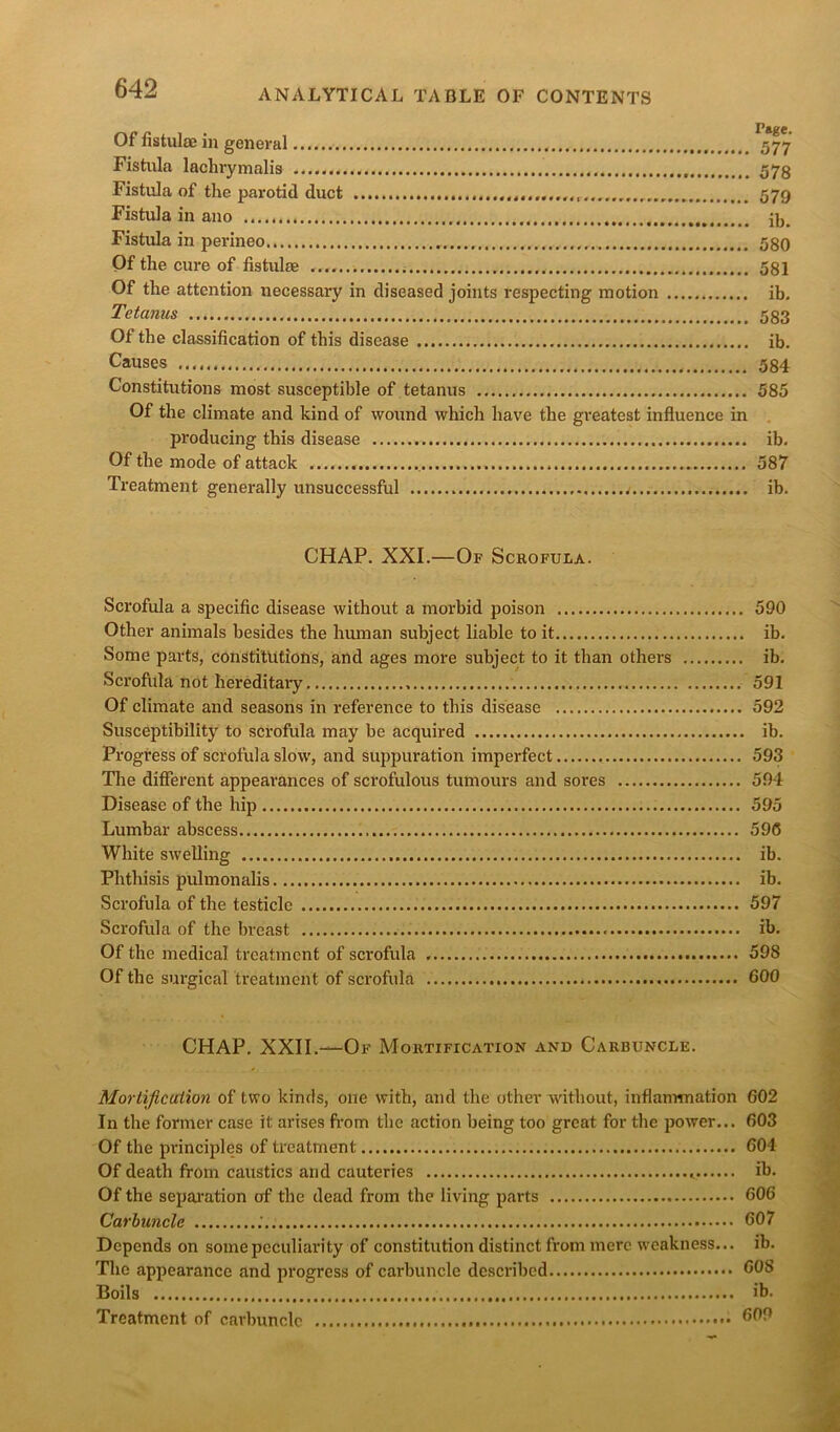 Of fistula; in general 577 Fistula laclirymalis 573 Fistula of the parotid duct .................. 579 Fistula in ano Fistula in perineo 580 Of the cure of fistulas 581 Of the attention necessary in diseased joints respecting motion ib. Tetanus 533 Of the classification of this disease ib. Causes 584 Constitutions most susceptible of tetanus 585 Of the climate and kind of wound which have the greatest influence in producing this disease ib. Of the mode of attack 587 Treatment generally unsuccessful / ib. CHAP. XXI.—Of Scrofula. Scrofula a specific disease without a morbid poison 590 Other animals besides the human subject liable to it ib. Some parts, constitutions, and ages more subject to it than others ib. Scrofula not hereditary 591 Of climate and seasons in reference to this disease 592 Susceptibility to scrofula may be acquired ib. Progress of scrofula slow, and suppuration imperfect 593 The different appearances of scrofulous tumours and sores 594 Disease of the hip 595 Lumbar abscess 596 White swelling ib. Phthisis pulmonalis ib. Scrofula of the testicle 597 Scrofula of the breast ib. Of the medical treatment of scrofula 598 Of the surgical treatment of scrofula 600 CHAP. XXII.—Of Mortification and Carbuncle. Mortification of two kinds, one with, and the other without, inflammation 602 In the former case it arises from the action being too great for the power... 603 Of the principles of treatment 604 Of death from caustics and cauteries ib. Of the separation of the dead from the living parts 606 Carbuncle 607 Depends on some peculiarity of constitution distinct from mere weakness... ib. The appearance and progress of carbuncle described 60S Boils ib. Treatment of carbuncle