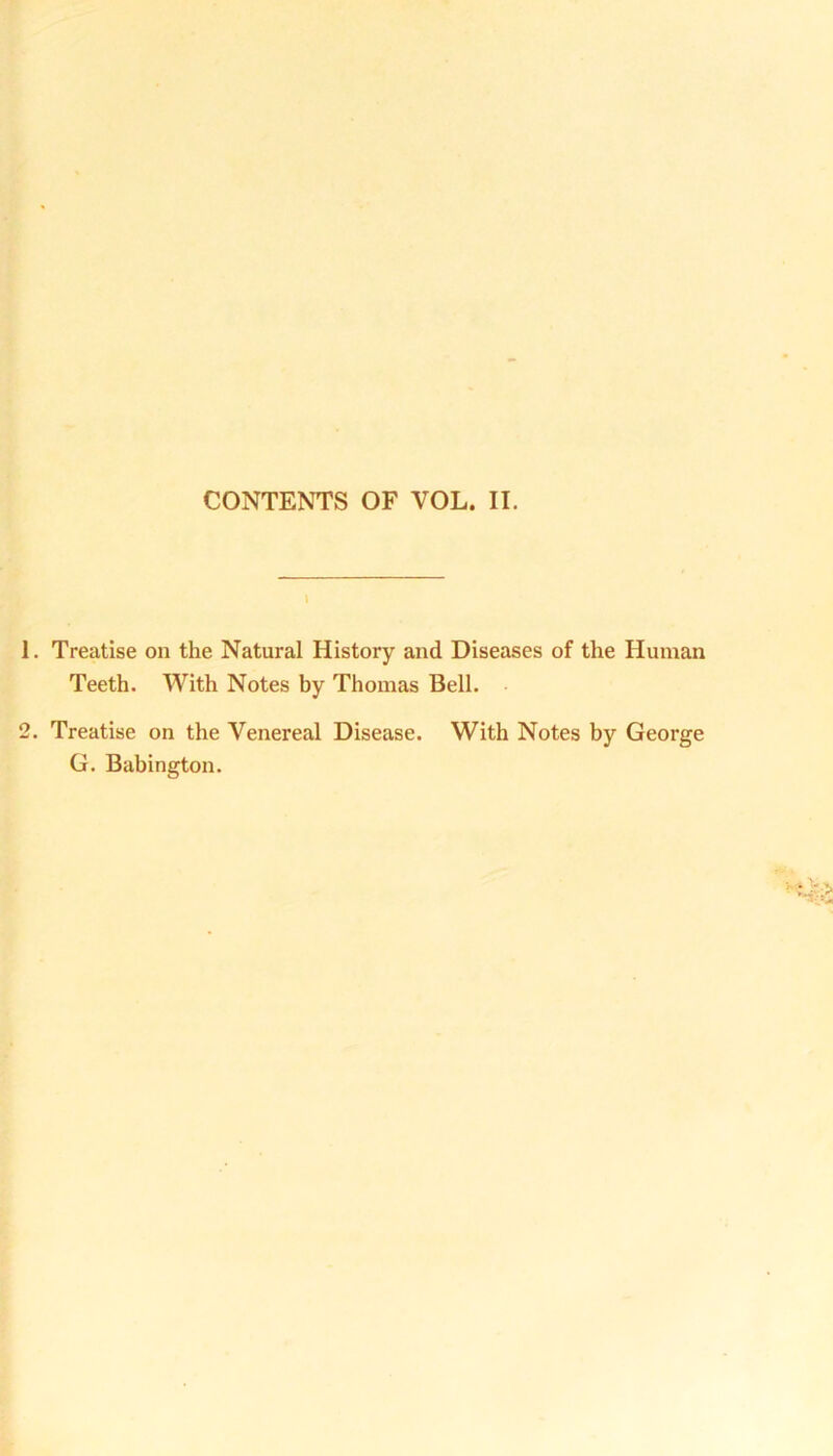 CONTENTS OF YOL. II. Treatise on the Natural History and Diseases of the Human Teeth. With Notes by Thomas Bell. Treatise on the Venereal Disease. With Notes by George G. Babington.