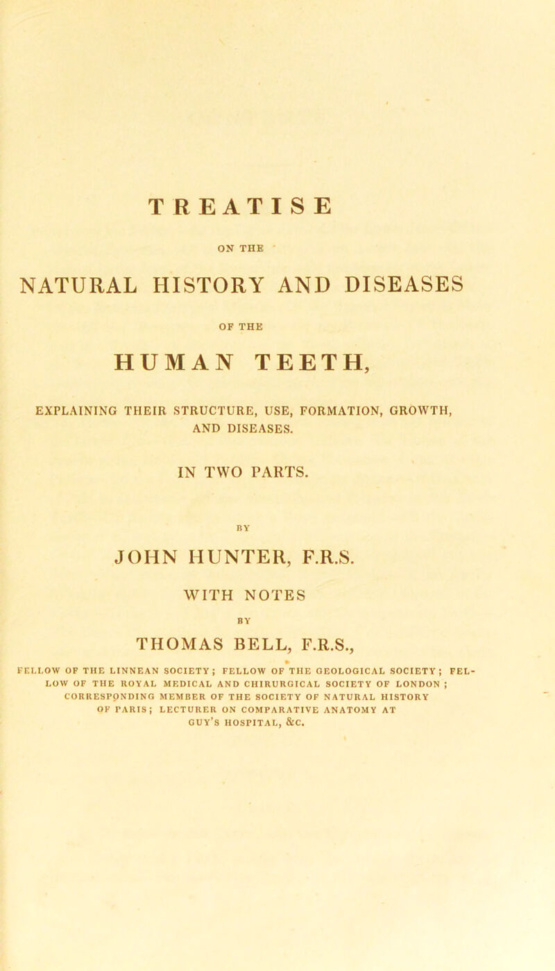 TREATISE ON THE NATURAL HISTORY AND DISEASES OF THE HUMAN TEETH, EXPLAINING THEIR STRUCTURE, USE, FORMATION, GROWTH, AND DISEASES. IN TWO PARTS. BY JOHN HUNTER, F.R.S. WITH NOTES BY THOMAS BELL, F.R.S., FELLOW OF THE LINNEAN SOCIETY; FELLOW OF THE GEOLOGICAL SOCIETY; FEL- LOW OF THE ROYAL MEDICAL AND CHIRURGICAL SOCIETY OF LONDON ; CORRESPONDING MEMBER OF THE SOCIETY OF NATURAL HISTORY OF PARIS; LECTURER ON COMPARATIVE ANATOMY AT GUY’S HOSPITAL, &C.