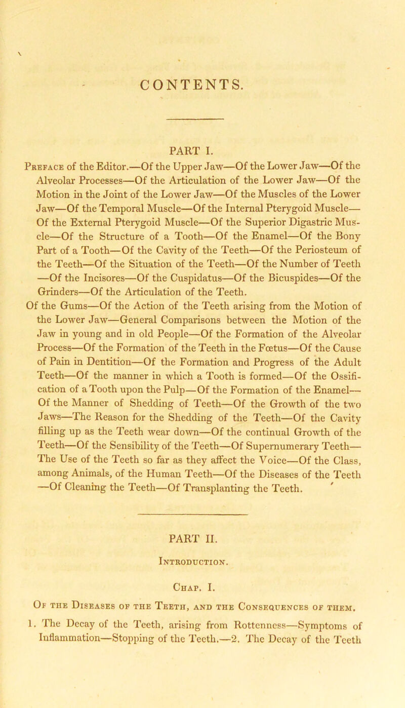 CONTENTS. PART I. Preface of the Editor.—Of the Upper Jaw—Of the Lower Jaw—Of the Alveolar Processes—Of the Articulation of the Lower Jaw—Of the Motion in the Joint of the Lower Jaw—Of the Muscles of the Lower Jaw—Of the Temporal Muscle—Of the Internal Pterygoid Muscle— Of the External Pterygoid Muscle—Of the Superior Digastric Mus- cle—Of the Structure of a Tooth—Of the Enamel—Of the Bony Part of a Tooth—Of the Cavity of the Teeth—Of the Periosteum of the Teeth—Of the Situation of the Teeth—Of the Number of Teeth —Of the Incisores—Of the Cuspidatus—Of the Bicuspides—Of the Grinders—Of the Articulation of the Teeth. Of the Gums—Of the Action of the Teeth arising from the Motion of the Lower Jaw—General Comparisons between the Motion of the Jaw in young and in old People—Of the Formation of the Alveolar Process—Of the Formation of the Teeth in the Foetus—Of the Cause of Pain in Dentition—Of the Formation and Progress of the Adult Teeth—Of the manner in which a Tooth is formed—Of the Ossifi- cation of a Tooth upon the Pulp—Of the Formation of the Enamel— Of the Manner of Shedding of Teeth—Of the Growth of the two Jaws—'The Reason for the Shedding of the Teeth—Of the Cavity filling up as the Teeth wear down—Of the continual Growth of the Teeth—Of the Sensibility of the Teeth—Of Supernumerary Teeth— The Use of the Teeth so far as they affect the Voice—Of the Class, among Animals, of the Human Teeth—Of the Diseases of the Teeth —Of Cleaning the Teeth—Of Transplanting the Teeth. PART II. Introduction. Chap. I. Of the Diseases of the Teeth, and the Consequences of them. 1. The Decay of the Teeth, arising from Rottenness—Symptoms of Inflammation—Stopping of the Teeth.—2. The Decay of the Teeth