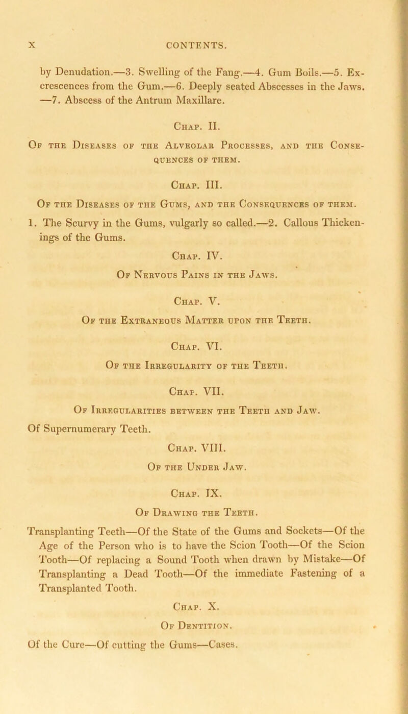 by Denudation.—3. Swelling of the Fang.—4. Gum Boils.—5. Ex- crescences from the Gum.—6. Deeply seated Abscesses in the Jaws. —7. Abscess of the Antrum Maxillare. Chap. II. Of the Diseases of the Alveolar Processes, and the Conse- quences OF THEM. Chap. III. Of the Diseases of the Gums, and the Consequences of them. 1. The Scurvy in the Gums, vulgarly so called.—2. Callous Thicken- ings of the Gums. Chap. IV. Of Nervous Pains in the Jaws. Chap. V. Of the Extraneous Matter upon the Teeth. Chap. VI. Of the Irregularity of the Teeth. Chap. VII. Of Irregularities between the Teeth and Jaw. Of Supernumerary Teeth. Chap. VIII. Of the Under Jaw. Chap. IX. Of Drawing the Teeth. Transplanting Teeth—Of the State of the Gums and Sockets—Of the Age of the Person who is to have the Scion Tooth—Of the Scion Tooth—Of replacing a Sound Tooth when drawn by Mistake—Of Transplanting a Dead Tooth—Of the immediate Fastening of a Transplanted Tooth. Chap. X. Of Dentition. Of the Cure—Of cutting the Gums—Cases.