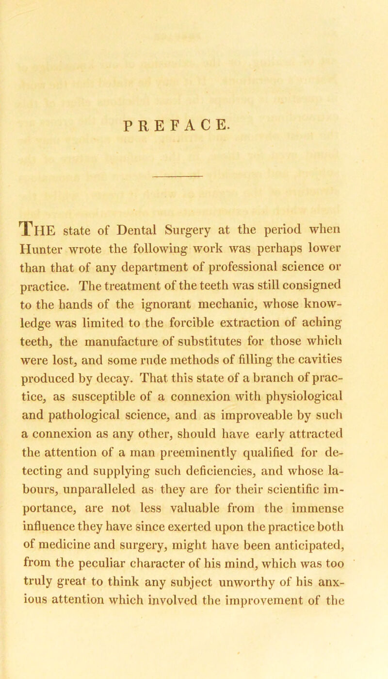 PREFACE. The state of Dental Surgery at the period when Hunter wrote the following work was perhaps lower than that of any department of professional science or practice. The treatment of the teeth was still consigned to the hands of the ignorant mechanic, whose know- ledge was limited to the forcible extraction of aching teeth, the manufacture of substitutes for those which were lost, and some rude methods of filling the cavities produced by decay. That this state of a branch of prac- tice, as susceptible of a connexion with physiological and pathological science, and as improveable by such a connexion as any other, should have early attracted the attention of a man preeminently qualified for de- tecting and supplying such deficiencies, and whose la- bours, unparalleled as they are for their scientific im- portance, are not less valuable from the immense influence they have since exerted upon the practice both of medicine and surgery, might have been anticipated, from the peculiar character of his mind, which was too truly great to think any subject unworthy of his anx- ious attention which involved the improvement of the
