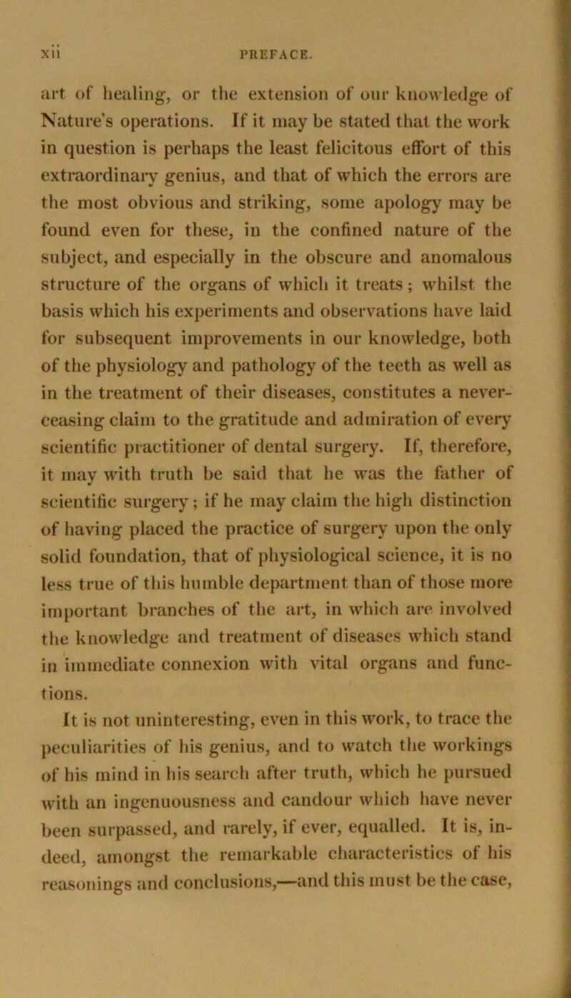 art of healing, or the extension of our knowledge of Nature’s operations. If it may be stated that the work in question is perhaps the least felicitous effort of this extraordinary genius, and that of which the errors are the most obvious and striking, some apology may be found even for these, in the confined nature of the subject, and especially in the obscure and anomalous structure of the organs of which it treats; whilst the basis which his experiments and observations have laid for subsequent improvements in our knowledge, both of the physiology and pathology of the teeth as well as in the treatment of their diseases, constitutes a never- ceasing claim to the gratitude and admiration of every scientific practitioner of dental surgery. If, therefore, it may with truth be said that he was the father of scientific surgery; if he may claim the high distinction of having placed the practice of surgery upon the only solid foundation, that of physiological science, it is no less true of this humble department than of those more important branches of the art, in which are involved the knowledge and treatment of diseases which stand in immediate connexion with vital organs and func- tions. It is not uninteresting, even in this work, to trace the peculiarities of his genius, and to watch the workings of his mind in his search after truth, which he pursued with an ingenuousness and candour which have never been surpassed, and rarely, if ever, equalled. It is, in- deed, amongst the remarkable characteristics of his reasonings and conclusions,—and this must be the case,