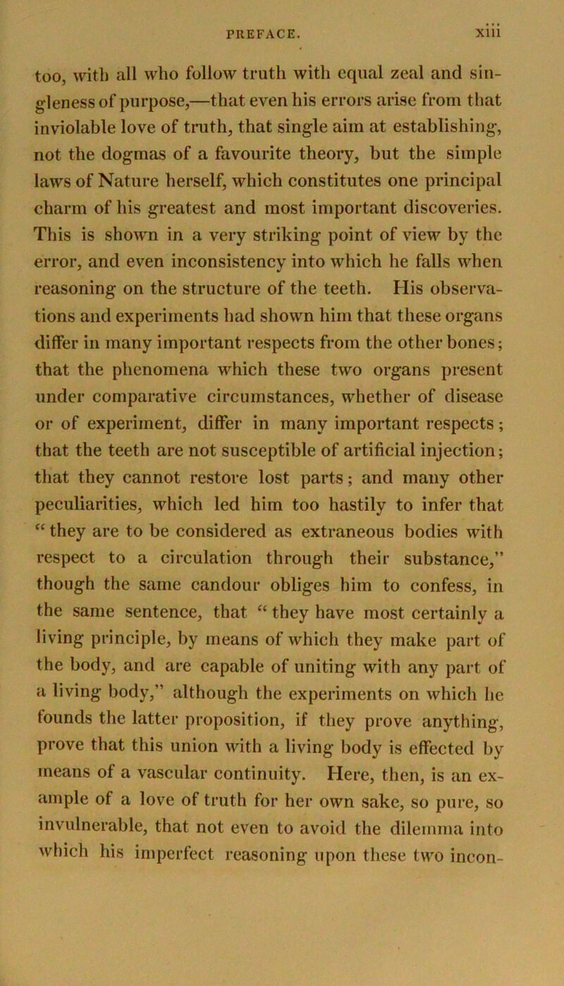 too, with all who follow truth with equal zeal and sin- gleness of purpose,—that even his errors arise from that inviolable love of truth, that single aim at establishing, not the dogmas of a favourite theory, but the simple laws of Nature herself, which constitutes one principal charm of his greatest and most important discoveries. This is shown in a very striking point of view by the error, and even inconsistency into which he falls when reasoning on the structure of the teeth. His observa- tions and experiments had shown him that these organs differ in many important respects from the other bones; that the phenomena which these two organs present under comparative circumstances, whether of disease or of experiment, differ in many important respects; that the teeth are not susceptible of artificial injection; that they cannot restore lost parts; and many other peculiarities, which led him too hastily to infer that “ they are to be considered as extraneous bodies with respect to a circulation through their substance,” though the same candour obliges him to confess, in the same sentence, that “ they have most certainly a living principle, by means of which they make part of the body, and are capable of uniting with any part of a living body,” although the experiments on which he tounds the latter proposition, if they prove anything, prove that this union with a living body is effected by means ol a vascular continuity. Here, then, is an ex- ample of a love of truth for her own sake, so pure, so invulnerable, that not even to avoid the dilemma into which his imperfect reasoning upon these two incon-