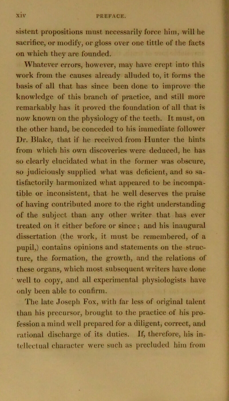sistent propositions must necessarily force him, will he sacrifice, or modify, or gloss over one tittle of the facts on which they are founded. Whatever errors, however, may have crept into this work from the causes already alluded to, it forms the basis of all that has since been done to improve the knowledge of this branch of practice, and still more remarkably has it proved the foundation of all that is now known on the physiology of the teeth. It must, on the other hand, be conceded to his immediate follower Dr. Blake, that if he received from Hunter the hints from which his own discoveries were deduced, he has so clearly elucidated what in the former was obscure, so judiciously supplied what was deficient, and so sa- tisfactorily harmonized what appeared to be incompa- tible or inconsistent, that he well deserves the praise of having contributed more to the right understanding of the subject than any other writer that has ever treated on it either before or since ; and his inaugural dissertation (the work, it must be remembered, of a pupil,) contains opinions and statements on the struc- ture, the formation, the growth, and the relations of these organs, which most subsequent writers have done well to copy, and all experimental physiologists have only been able to confirm. The late Joseph Fox, with far less of original talent than his precursor, brought to the practice of his pro- fession a mind well prepared for a diligent, correct, and rational discharge of its duties. If, therefore, his in- tellectual character were such as precluded him from