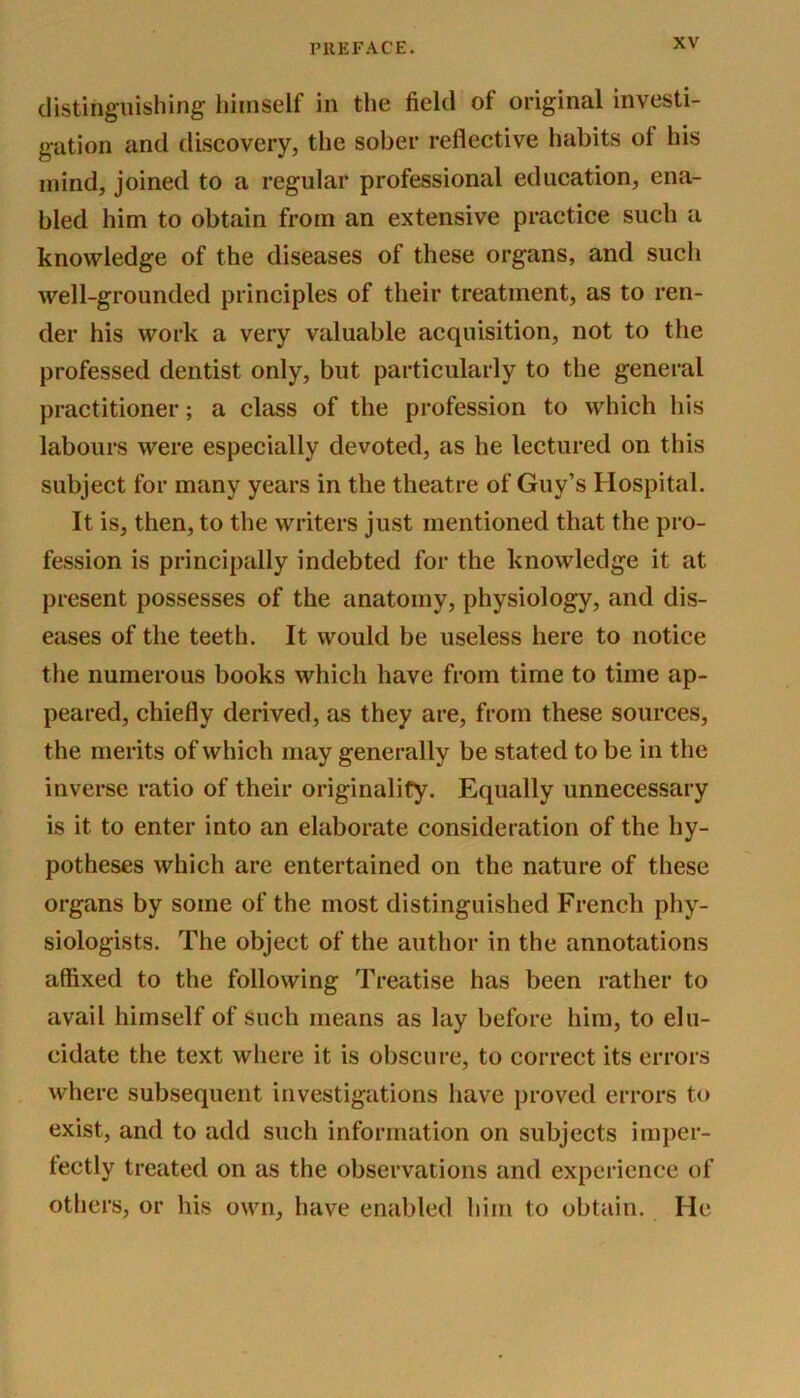 distinguishing himself in the field of original investi- gation and discovery, the sober reflective habits of his mind, joined to a regular professional education, ena- bled him to obtain from an extensive practice such a knowledge of the diseases of these organs, and such well-grounded principles of their treatment, as to ren- der his work a very valuable acquisition, not to the professed dentist only, but particularly to the general practitioner; a class of the profession to which his labours were especially devoted, as he lectured on this subject for many years in the theatre of Guy’s Hospital. It is, then, to the writers just mentioned that the pro- fession is principally indebted for the knowledge it at present possesses of the anatomy, physiology, and dis- eases of the teeth. It would be useless here to notice the numerous books which have from time to time ap- peared, chiefly derived, as they are, from these sources, the merits of which may generally be stated to be in the inverse ratio of their originality. Equally unnecessary is it to enter into an elaborate consideration of the hy- potheses which are entertained on the nature of these organs by some of the most distinguished French phy- siologists. The object of the author in the annotations affixed to the following Treatise has been rather to avail himself of such means as lay before him, to elu- cidate the text where it is obscure, to correct its errors where subsequent investigations have proved errors to exist, and to add such information on subjects imper- fectly treated on as the observations and experience of others, or his own, have enabled him to obtain. He