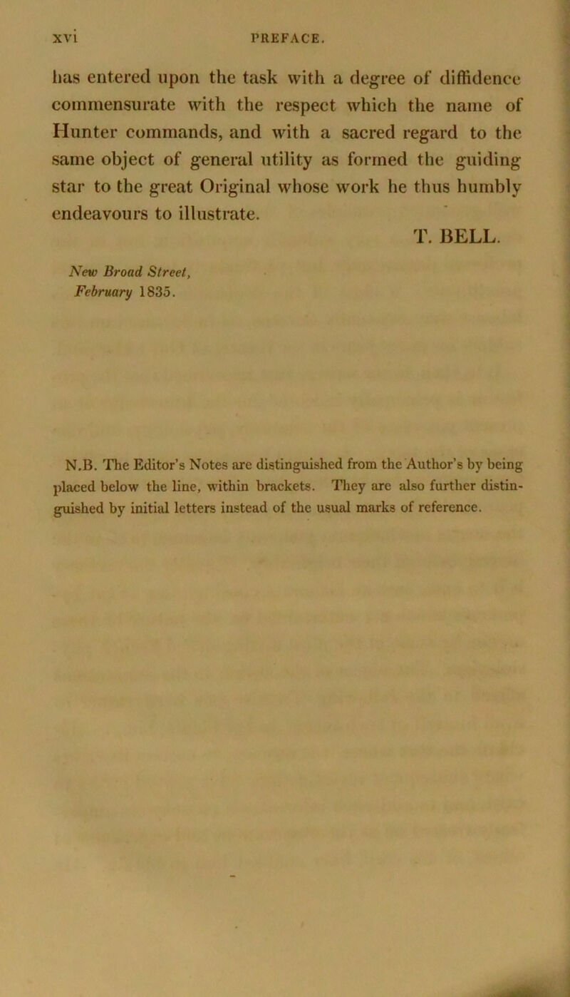 has entered upon the task with a degree of diffidence commensurate with the respect which the name of Hunter commands, and with a sacred regard to the same object of general utility as formed the guiding star to the great Original whose work he thus humbly endeavours to illustrate. T. BELL. New Broad Street, February 1835. N.B. The Editor’s Notes arc distinguished from the Author’s by being placed below the line, within brackets. They are also further distin- guished by initial letters instead of the usual marks of reference.