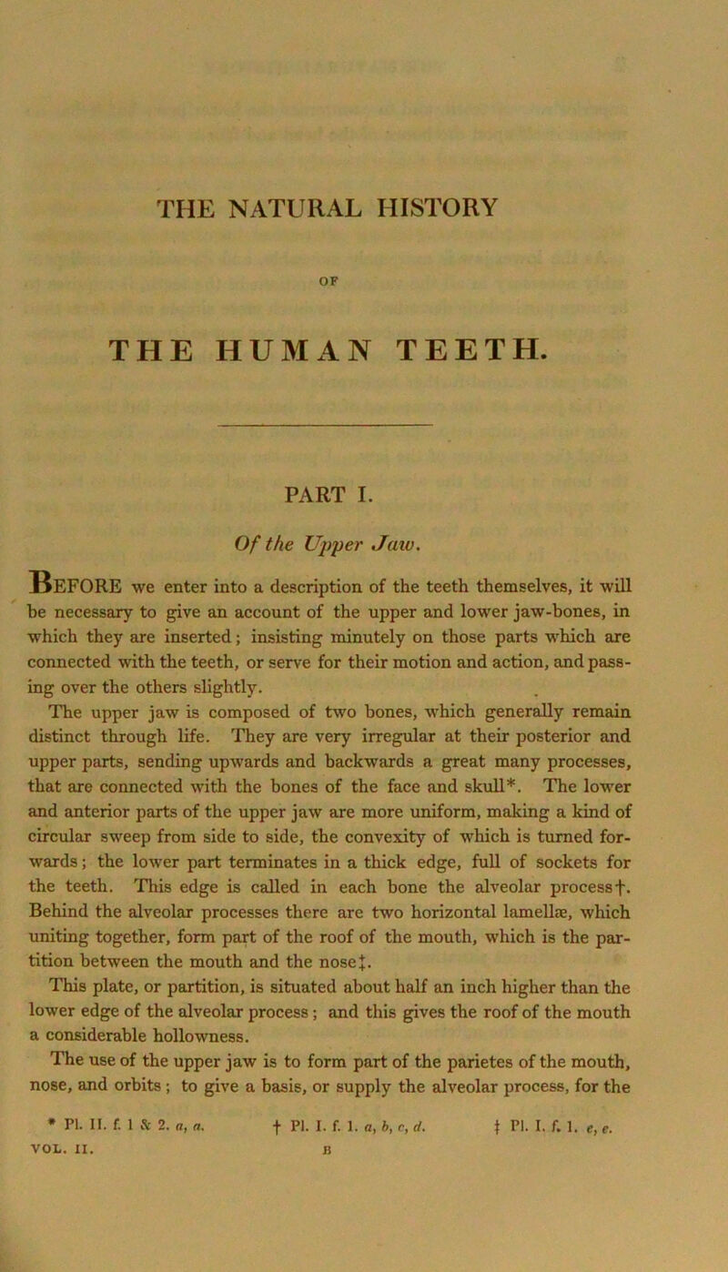 THE NATURAL HISTORY OF THE HUMAN TEETH. PART I. Of the Upper Jaw. Before we enter into a description of the teeth themselves, it will be necessary to give an account of the upper and lower jaw-bones, in which they are inserted; insisting minutely on those parts which are connected with the teeth, or serve for their motion and action, and pass- ing over the others slightly. The upper jaw is composed of two bones, which generally remain distinct through life. They are very irregular at their posterior and upper parts, sending upwards and backwards a great many processes, that are connected with the bones of the face and skull*. The lower and anterior parts of the upper jaw are more uniform, making a kind of circular sweep from side to side, the convexity of which is turned for- •wards; the lower part terminates in a thick edge, full of sockets for the teeth. This edge is called in each bone the alveolar processf. Behind the alveolar processes there are two horizontal lamellae, which uniting together, form part of the roof of the mouth, which is the par- tition between the mouth and the nosej. This plate, or partition, is situated about half an inch higher than the lower edge of the alveolar process; and this gives the roof of the mouth a considerable hollowness. The use of the upper jaw is to form part of the parietes of the mouth, nose, and orbits ; to give a basis, or supply the alveolar process, for the VOL. II. li