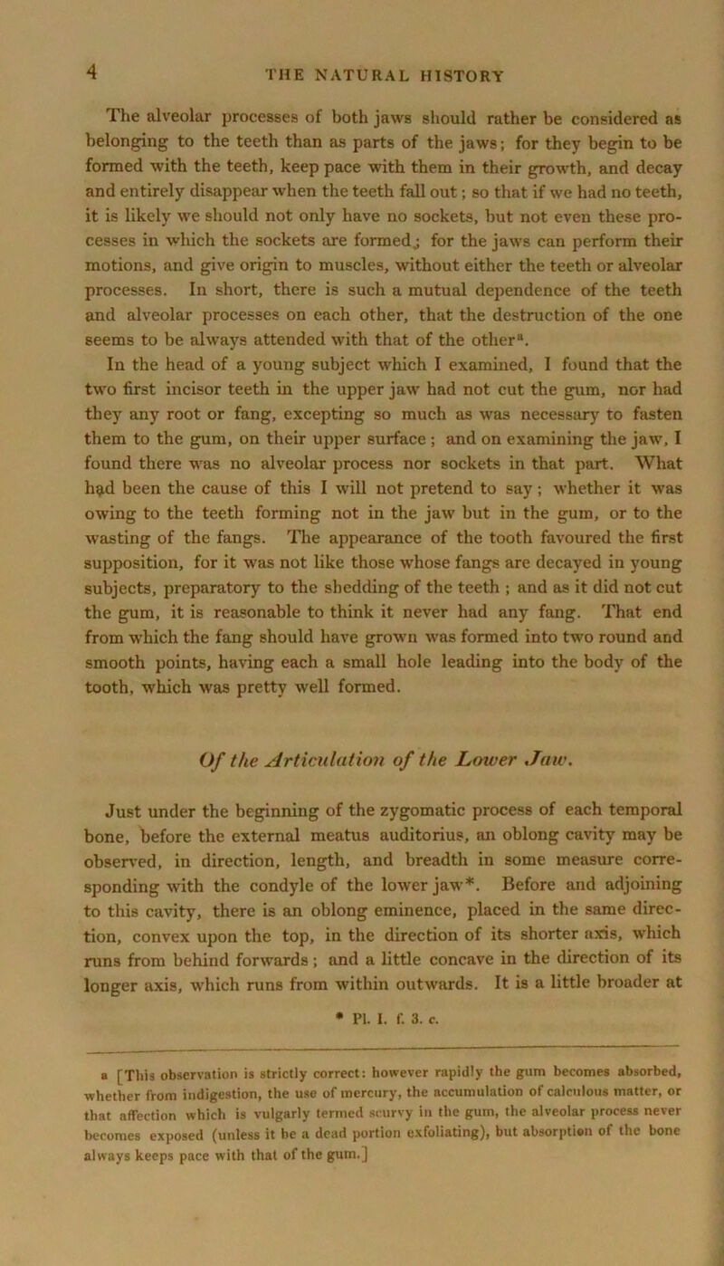 The alveolar processes of both jaws should rather be considered as belonging to the teeth than as parts of the jaws; for they begin to be formed with the teeth, keep pace with them in their growth, and decay and entirely disappear when the teeth fall out; so that if we had no teeth, it is likely we should not only have no sockets, but not even these pro- cesses in which the sockets are formed j for the jaws can perform their motions, and give origin to muscles, without either the teeth or alveolar processes. In short, there is such a mutual dependence of the teeth and alveolar processes on each other, that the destruction of the one seems to be always attended with that of the other8. In the head of a young subject which I examined, I found that the two first incisor teeth in the upper jaw had not cut the gum, nor had they any root or fang, excepting so much as was necessary to fasten them to the gum, on their upper surface ; and on examining the jaw, I found there was no alveolar process nor sockets in that part. What had been the cause of this I will not pretend to say; whether it was owing to the teeth forming not in the jaw but in the gum, or to the wasting of the fangs. The appearance of the tooth favoured the first supposition, for it was not like those whose fangs are decayed in young subjects, preparatory to the shedding of the teeth ; and as it did not cut the gum, it is reasonable to think it never had any fang. That end from which the fang should have grown was formed into two round and smooth points, having each a small hole leading into the body of the tooth, which was pretty well formed. Of the Articulation of the Lower Jaw. Just under the beginning of the zygomatic process of each temporal bone, before the external meatus auditorius, an oblong cavity may be observed, in direction, length, and breadth in some measure corre- sponding with the condyle of the lower jaw*. Before and adjoining to this cavity, there is an oblong eminence, placed in the same direc- tion, convex upon the top, in the direction of its shorter axis, which runs from behind forwards; and a little concave in the direction of its longer axis, which runs from within outwards. It is a little broader at • Pi. I. f. 3. c. a [This observation is strictly correct: however rapidly the gum becomes absorbed, whether from indigestion, the use of mercury, the accumulation of calculous matter, or that affection which is vulgarly termed scurvy in the gum, the alveolar process never becomes exposed (unless it be a dead portion exfoliating), but absorption of the bone always keeps pace with that of the gutn.j