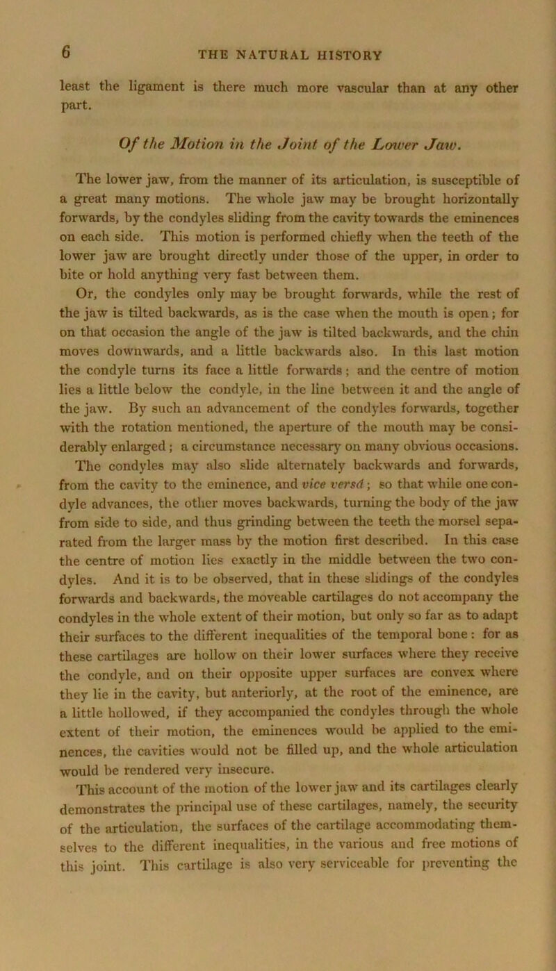 least the ligament is there much more vascular than at any other part. Of the Motion in the Joint of the Lower Jaw. The lower jaw, from the manner of its articulation, is susceptible of a great many motions. The whole jaw may be brought horizontally forwards, by the condyles sliding from the cavity towards the eminences on each side. This motion is performed chiefly when the teeth of the lower jaw are brought directly under those of the upper, in order to bite or hold anything very fast between them. Or, the condyles only may be brought forwards, while the rest of the jaw is tilted backwards, as is the case when the mouth is open; for on that occasion the angle of the jaw is tilted backwards, and the chin moves downwards, and a little backwards also. In this last motion the condyle turns its face a little forwards; and the centre of motion lies a little below the condyle, in the line between it and the angle of the jaw. By such an advancement of the condyles forwards, together with the rotation mentioned, the aperture of the mouth may be consi- derably enlarged; a circumstance necessary on many obvious occasions. The condyles may also slide alternately backwards and forwards, from the cavity to the eminence, and vice versd; so that while one con- dyle advances, the other moves backwards, turning the body of the jaw from side to side, and thus grinding between the teeth the morsel sepa- rated from the larger mass by the motion first described. In this case the centre of motion lies exactly in the middle between the two con- dyles. And it is to be observed, that in these slidings of the condyles forwards and backwards, the moveable cartilages do not accompany the condyles in the whole extent of their motion, but only so far as to adapt their surfaces to the different inequalities of the temporal bone: for as these cartilages are hollow on their lower surfaces where they receive the condyle, and on their opposite upper surfaces are convex where they lie in the cavity, but anteriorly, at the root of the eminence, are a little hollowed, if they accompanied the condyles through the whole extent of their motion, the eminences would be applied to the emi- nences, the cavities would not be filled up, and the whole articulation would be rendered very insecure. This account of the motion of the lower jaw and its cartilages clearly demonstrates the principal use of these cartilages, namely, the security of the articulation, the surfaces of the cartilage accommodating them- selves to the different inequalities, in the various and free motions of this joint. This cartilage is also very serviceable for preventing the