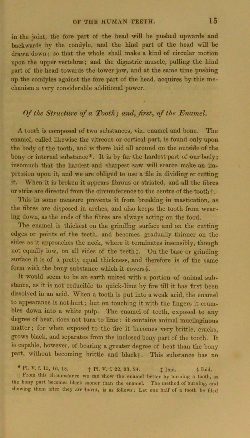 in the joint, the fore part of the head will be pushed upwards and backwards by the condyle, and the hind part of the head will be drawn down; so that the whole shall make a kind of circular motion upon the upper vertebrae; and the digastric muscle, pulling the hind part of the head towards the lower jaw, and at the same time pushing up the condyles against the fore part of the head, acquires by this me- chanism a very considerable additional power. Of the Structure of a Tooth ; and, first, of the Enamel. A tooth is composed of two substances, viz. enamel and bone. The enamel, called likewise the vitreous or cortical part, is found only upon the body of the tooth, and is there laid all around on the outside of the bony or internal substance*. It is by far the hardest part of our body; insomuch that the hardest and sharpest saw will scarce make an im- pression upon it, and we are obliged to use a file in dividing or cutting it. When it is broken it appears fibrous or striated, and all the fibres or striae are directed from the circumference to the centre of the tooth f. This in some measure prevents it from breaking in mastication, as the fibres are disposed in arches, and also keeps the tooth from wear- ing down, as the ends of the fibres are always acting on the food. The enamel is thickest on the grinding surface and on the cutting edges or points of the teeth, and becomes gradually thinner on the sides as it approaches the neck, where it terminates insensibly, though not equally low, on all sides of the teeth*. On the base or grinding surface it is of a pretty equal thickness, and therefore is of the same form with the bony substance which it covers §. It would seem to be an earth united with a portion of animal sub- stance, as it is not reducible to quick-lime by fire till it has first been dissolved in an acid. When a tooth is put into a weak acid, the enamel to appearance is not hurt; but on touching it with the fingers it crum- bles down into a white pulp. The enamel of teeth, exposed to any degree of heat, does not turn to lime : it contains animal mucilaginous matter; for when exposed to the fire it becomes very brittle, cracks, grows black, and separates from the inclosed bony part of the tooth. It is capable, however, of bearing a greater degree of heat than the bony part, without becoming brittle and black ||. This substance has no * PI. V. f. 15, 1(5, 18. f PI. V. f. 22, 23, 24. % Ibid. § Ibid. || From this circumstance we can show the enamel better by burning a tooth, as the bony part becomes black sooner than the enamel. The method of burning, and showing them after they are burnt, is as follows: Let one half of a tooth be filed