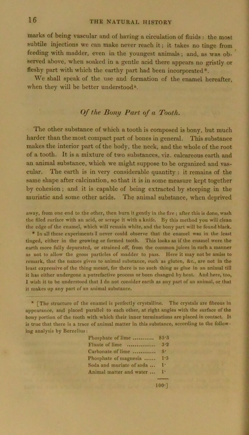 marks of being vascular and of having a circulation of fluids : the most subtile injections we can make never reach it; it takes no tinge from feeding with madder, even in the youngest animals; and, as was ob- served above, when soaked in a gentle acid there appears no gristly or fleshy part with which the earthy part had been incorporated*. We shall speak of the use and formation of the enamel hereafter, when they will be better understood11. Of the Bony Part of a Tooth. The other substance of which a tooth is composed is bony, but much harder than the most compact part of bones in general. This substance makes the interior part of the body, the neck, and the whole of the root of a tooth. It is a mixture of two substances, viz. calcareous earth and an animal substance, which we might suppose to be organized and vas- cular. The earth is in very considerable quantity : it remains of the same shape after calcination, so that it is in some measure kept together by cohesion; and it is capable of being extracted by steeping in the muriatic and some other acids. The animal substance, when deprived away, from one end to the other, then burn it gently in the fire ; after this is done, wash the filed surface with an acid, or scrape it with a knife. By this method you will clean the edge of the enamel, which will remain white, and the bony part will be found black. * In all these experiments I never could observe that the enamel was in the least tinged, either in the growing or formed tooth. This looks as if the enamel were the earth more fully depurated, or strained ofT, from the common juices in such a manner as not to allow the gross particles of madder to pass. Here it may not be amiss to remark, that the names given to animal substance, such as gluten, &c., are not in the least expressive of the thing meant, for there is no such thing as glue in an animal till it has either undergone a putrefactive process or been changed by heat. And here, too, I wish it to be understood that I do not consider earth as any part of an animal, or that it makes up any part of an animal substance. * [The structure of the enamel is perfectly crystalline. The crystals are fibrous in appearance, and placed parallel to each other, at right angles with the surface of the bony portion of the tooth with which their inner terminations are placed in contact. It is true that there is a trace of animal matter in this substance, according to the follow - ing analysis by Berzelius: Phosphate of lime 85-3 Finale of lime 3‘2 Carbonate of lime 8' Phosphate of magnesia 1’5 Soda and muriate of soda ... 1‘ Animal matter and water ... 1* 100-]