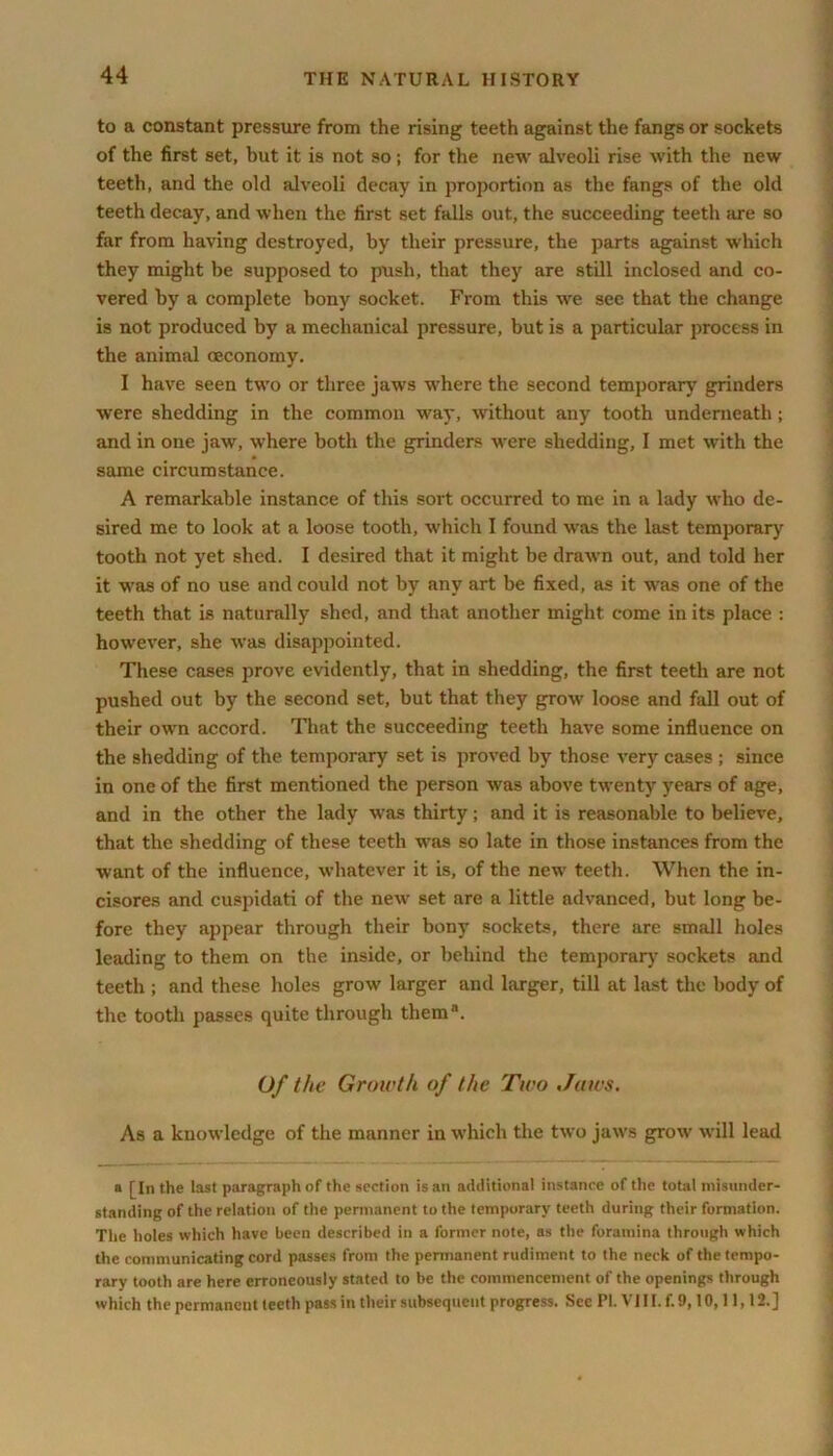 to a constant pressure from the rising teeth against the fangs or sockets of the first set, but it is not so; for the new alveoli rise with the new teeth, and the old alveoli decay in proportion as the fangs of the old teeth decay, and when the first set falls out, the succeeding teeth are so far from having destroyed, by their pressure, the parts against which they might be supposed to push, that they are still inclosed and co- vered by a complete bony socket. From this we see that the change is not produced by a mechanical pressure, but is a particular process in the animal oeconomy. I have seen two or three jaws where the second temporary grinders were shedding in the common way, without any tooth underneath; and in one jaw, where both the grinders were shedding, I met with the same circumstance. A remarkable instance of this sort occurred to me in a lady who de- sired me to look at a loose tooth, which I found was the last temporary tooth not yet shed. I desired that it might be drawn out, and told her it was of no use and could not by any art be fixed, as it was one of the teeth that is naturally shed, and that another might come in its place : however, she was disappointed. These cases prove evidently, that in shedding, the first teeth are not pushed out by the second set, but that they grow loose and fall out of their own accord. That the succeeding teeth have some influence on the shedding of the temporary set is proved by those very cases ; since in one of the first mentioned the person was above twenty years of age, and in the other the lady was thirty; and it is reasonable to believe, that the shedding of these teeth was so late in those instances from the want of the influence, whatever it is, of the new teeth. When the in- cisores and cuspidati of the new set are a little advanced, but long be- fore they appear through their bony sockets, there are small holes leading to them on the inside, or behind the temporary sockets and teeth ; and these holes grow larger and larger, till at last the body of the tooth passes quite through them®. Of the Growth of the Two Jaws. As a knowledge of the manner in which the two jaws grow will lead a [In the last paragraph of the section is an additional instance of the total misunder- standing of the relation of the permanent to the temporary teeth during their formation. The holes which have been described in a former note, as the foramina through which the communicating cord passes from the permanent rudiment to the neck of the tempo- rary tooth are here erroneously stated to be the commencement of the openings through which the permanent teeth pass in their subsequent progress. See Pi. VIII. f. 9,10,11,12.]
