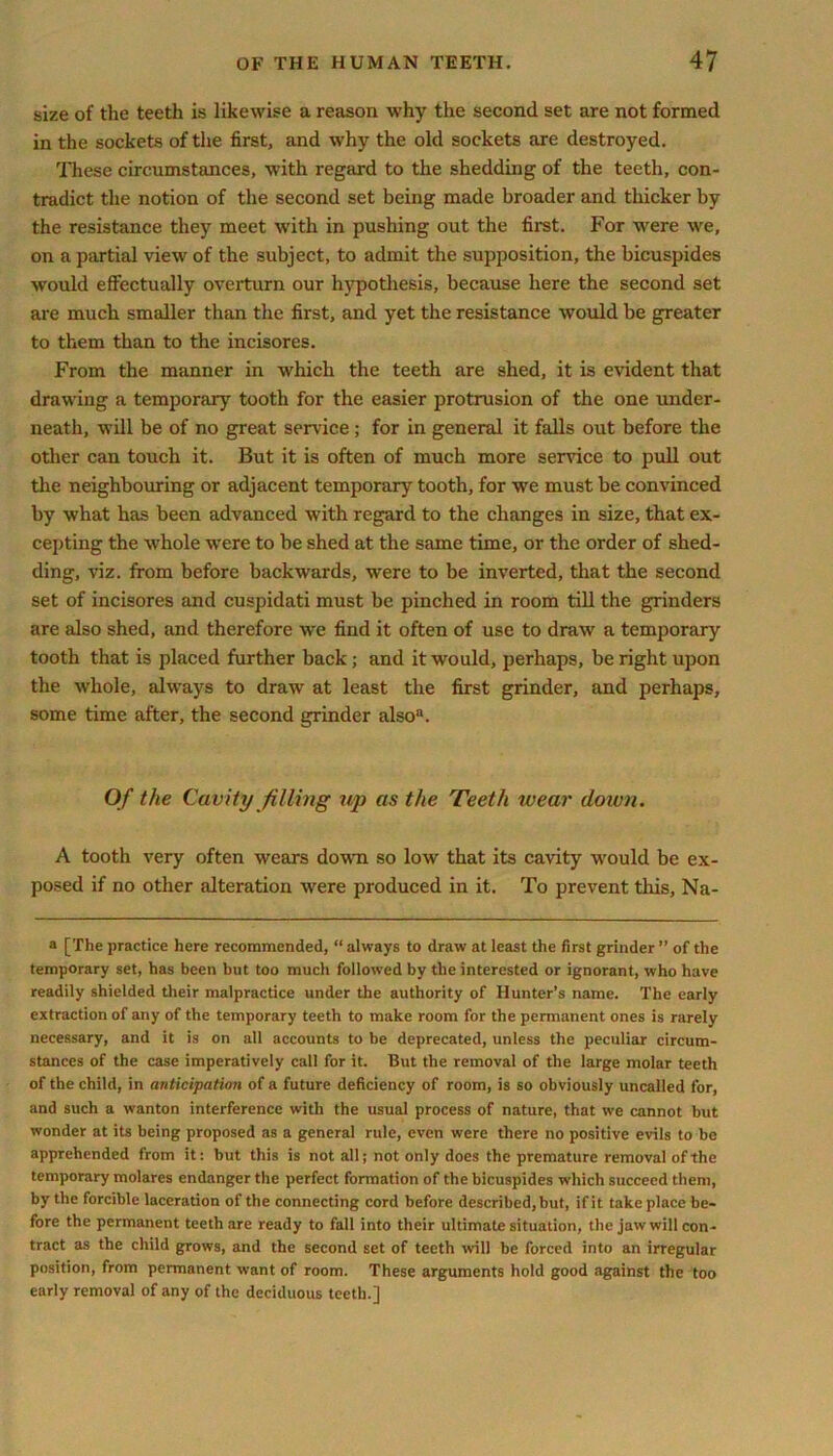 size of the teeth is likewise a reason why the second set are not formed in the sockets of the first, and why the old sockets are destroyed. These circumstances, with regard to the shedding of the teeth, con- tradict the notion of the second set being made broader and thicker by the resistance they meet with in pushing out the first. For were we, on a partial view of the subject, to admit the supposition, the bicuspides would effectually overturn our hypothesis, because here the second set are much smaller than the first, and yet the resistance would be greater to them than to the incisores. From the manner in which the teeth are shed, it is evident that drawing a temporary tooth for the easier protrusion of the one under- neath, will be of no great service; for in general it falls out before the other can touch it. But it is often of much more service to pull out the neighbouring or adjacent temporary tooth, for we must be convinced by what has been advanced with regard to the changes in size, that ex- cepting the whole were to be shed at the same time, or the order of shed- ding, viz. from before backwards, wrere to be inverted, that the second set of incisores and cuspidati must be pinched in room till the grinders are also shed, and therefore we find it often of use to draw a temporary tooth that is placed further back; and it would, perhaps, be right upon the whole, always to draw at least the first grinder, and perhaps, some time after, the second grinder also8. Of the Cavity filling up as the Teeth wear down. A tooth very often wears down so low that its cavity would be ex- posed if no other alteration were produced in it. To prevent this, Na- a [The practice here recommended, “ always to draw at least the first grinder ” of the temporary set, has been but too much followed by the interested or ignorant, who have readily shielded their malpractice under the authority of Hunter’s name. The early extraction of any of the temporary teeth to make room for the permanent ones is rarely necessary, and it is on all accounts to be deprecated, unless the peculiar circum- stances of the case imperatively call for it. But the removal of the large molar teeth of the child, in anticipation of a future deficiency of room, is so obviously uncalled for, and such a wanton interference with the usual process of nature, that we cannot but wonder at its being proposed as a general rule, even were there no positive evils to be apprehended from it: but this is not all; not only does the premature removal of the temporary molarcs endanger the perfect formation of the bicuspides which succeed them, by the forcible laceration of the connecting cord before described, but, if it take place be- fore the permanent teeth are ready to fall into their ultimate situation, the jaw will con- tract as the child grows, and the second set of teeth will be forced into an irregular position, from permanent want of room. These arguments hold good against the too early removal of any of the deciduous teeth.]
