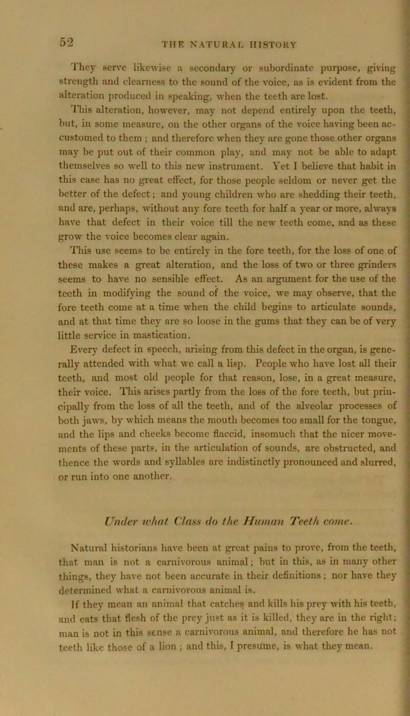 They serve likewise a secondary or subordinate purpose, giving strength and clearness to the sound of the voice, as is evident from the alteration produced in speaking, when the teeth are lost. This alteration, however, may not depend entirely upon the teeth, hut, in some measure, on the other organs of the voice having been ac- customed to them ; and therefore when they are gone those other organs may be put out of their common play, and may not be able to adapt themselves so well to this new instrument. Yet I believe that habit in this case has no great effect, for those people seldom or never get the better of the defect; and young children who are shedding their teeth, and are, perhaps, without any fore teeth for half a year or more, always have that defect in their voice till the new teeth come, and as these grow the voice becomes clear again. This use seems to be entirely in the fore teeth, for the loss of one of these makes a great alteration, and the loss of two or three grinders seems to have no sensible effect. As an argument for the use of the teeth in modifying the sound of the voice, we may observe, that the fore teeth come at a time when the child begins to articulate sounds, and at that time they are so loose in the gums that they can be of very little service in mastication. Every defect in speech, arising from this defect in the organ, is gene- rally attended with what we call a lisp. People who have lost all their teeth, and most old people for that reason, lose, in a great measure, their voice. This arises partly from the loss of the fore teeth, but prin- cipally from the loss of all the teeth, and of the alveolar processes of both jaws, by which means the mouth becomes too small for the tongue, and the lips and cheeks become flaccid, insomuch that the nicer move- ments of these parts, in the articulation of sounds, are obstructed, and thence the words and syllables are indistinctly pronounced and slurred, or run into one another. Under what Class do the Human Teeth come. Natural historians have been at great pains to prove, from the teeth, that man is not a carnivorous animal; but in this, as in many other things, they have not been accurate in their definitions; nor have they determined what a carnivorous animal is. If they mean an animal that catches and kills his prey with his teeth, and eats that flesh of the prey just as it is killed, they are in the right; man is not in this sense a carnivorous animal, and therefore he has not teeth like those of a lion ; and this, I presume, is what they mean.