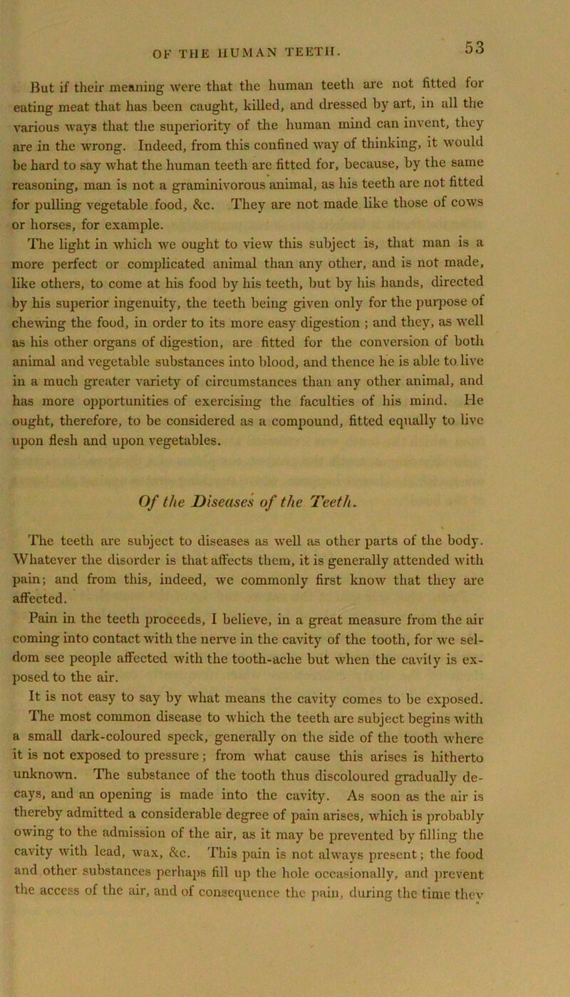 But if their meaning were that the human teeth are not fitted tor eating meat that has been caught, killed, and dressed by art, in all the various ways that the superiority of the human mind can invent, they are in the wrong. Indeed, from this confined way of thinking, it would be hard to say what the human teeth arc fitted for, because, by the same reasoning, man is not a graminivorous animal, as his teeth are not fitted for pulling vegetable food, &c. They are not made like those of cows or horses, for example. The light in which we ought to view this subject is, that man is a more perfect or complicated animal than any other, and is not made, like others, to come at his food by his teeth, but by his hands, directed by his superior ingenuity, the teeth being given only for the purpose of chewing the food, in order to its more easy digestion ; and they, as well as his other organs of digestion, are fitted for the conversion of both animal and vegetable substances into blood, and thence he is able to live in a much greater variety of circumstances than any other animal, and has more opportunities of exercising the faculties of his mind. He ought, therefore, to be considered as a compound, fitted equally to live upon flesh and upon vegetables. Of the Diseases of the Teeth. The teeth arc subject to diseases as well as other parts of the body. Whatever the disorder is that affects them, it is generally attended with pain; and from this, indeed, we commonly first know that they are affected. Pain in the teeth proceeds, I believe, in a great measure from the air coming into contact with the nerve in the cavity of the tooth, for we sel- dom see people affected with the tooth-ache but when the cavity is ex- posed to the air. It is not easy to say by what means the cavity comes to be exposed. The most common disease to which the teeth are subject begins with a small dark-coloured speck, generally on the side of the tooth where it is not exposed to pressure; from what cause this arises is hitherto unknown. The substance of the tooth thus discoloured gradually de- cays, and an opening is made into the cavity. As soon as the air is thereby admitted a considerable degree of pain arises, which is probably owing to the admission of the air, as it may be prevented by filling the cavity with lead, wax, &c. This pain is not always present; the food and other substances perhaps fill up the hole occasionally, and prevent the access of the air, and of consequence the pain, during the time they