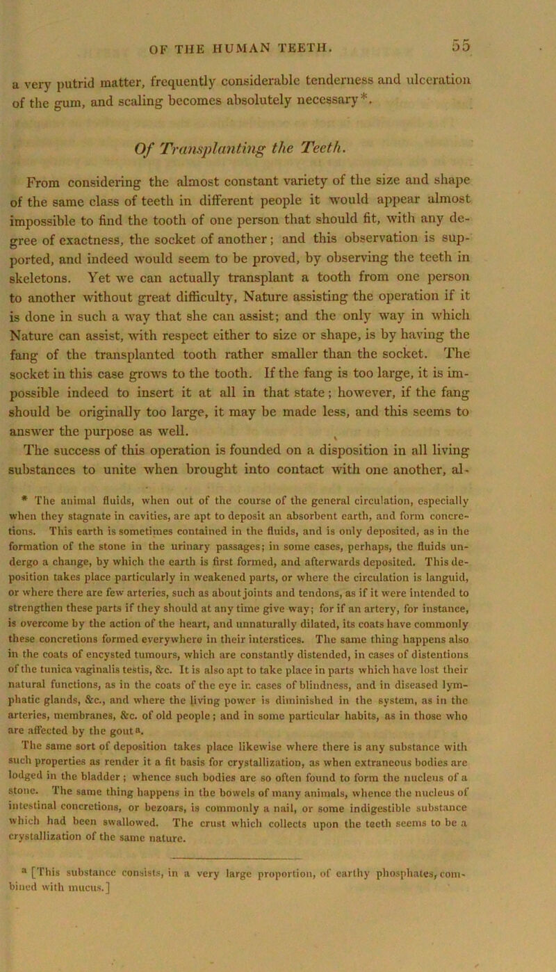 a very putrid matter, frequently considerable tenderness and ulceration of the gum, and scaling becomes absolutely necessary*. Of Transplanting the Teeth. From considering the almost constant variety of the size and shape of the same class of teeth in different people it would appear almost impossible to find the tooth of one person that should fit, with any de- gree of exactness, the socket of another; and this observation is sup- ported, and indeed would seem to be proved, by observing the teeth in skeletons. Yet we can actually transplant a tooth from one person to another without great difficulty, Nature assisting the operation if it is done in such a way that she can assist; and the only way in which Nature can assist, Avith respect either to size or shape, is by having the fang of the transplanted tooth rather smaller than the socket. The socket in this case grows to the tooth. If the fang is too large, it is im- possible indeed to insert it at all in that state; however, if the fang should be originally too large, it may be made less, and this seems to answer the purpose as well. The success of this operation is founded on a disposition in all living substances to unite Avhen brought into contact with one another, al- * The animal fluids, when out of the course of the general circulation, especially when they stagnate in cavities, are apt to deposit an absorbent earth, and form concre- tions. This earth is sometimes contained in the fluids, and is only deposited, as in the formation of the stone in the urinary passages; in some cases, perhaps, the fluids un- dergo a change, by which the earth is first formed, and afterwards deposited. This de- position takes place particularly in weakened parts, or where the circulation is languid, or where there are few arteries, such as about joints and tendons, as if it were intended to strengthen these parts if they should at anytime give way; for if an artery, for instance, is overcome by the action of the heart, and unnaturally dilated, its coats have commonly these concretions formed everywhere in their interstices. The same thing happens also in the coats of encysted tumours, which are constantly distended, in cases of distentions of the tunica vaginalis testis, &c. It is also apt to take place in parts which have lost their natural functions, as in the coats of the eye ir. cases of blindness, and in diseased lym- phatic glands, &c., and where the living power is diminished in the system, as in the arteries, membranes, &c. of old people; and in some particular habits, as in those who are affected by the goutn. The same sort of deposition takes place likewise where there is any substance with such properties as render it a fit basis for crystallization, as when extraneous bodies are lodged in the bladder ; whence such bodies are so often found to form the nucleus of a stone. The same thing happens in the bowels of many animals, whence the nucleus of intestinal concretions, or bezoars, is commonly a nail, or some indigestible substance which had been swallowed. The crust which collects upon the teeth seems to be a crystallization of the same nature. a [This substance consists, in a very large proportion, of earthy phosphates, com- bined with mucus.]